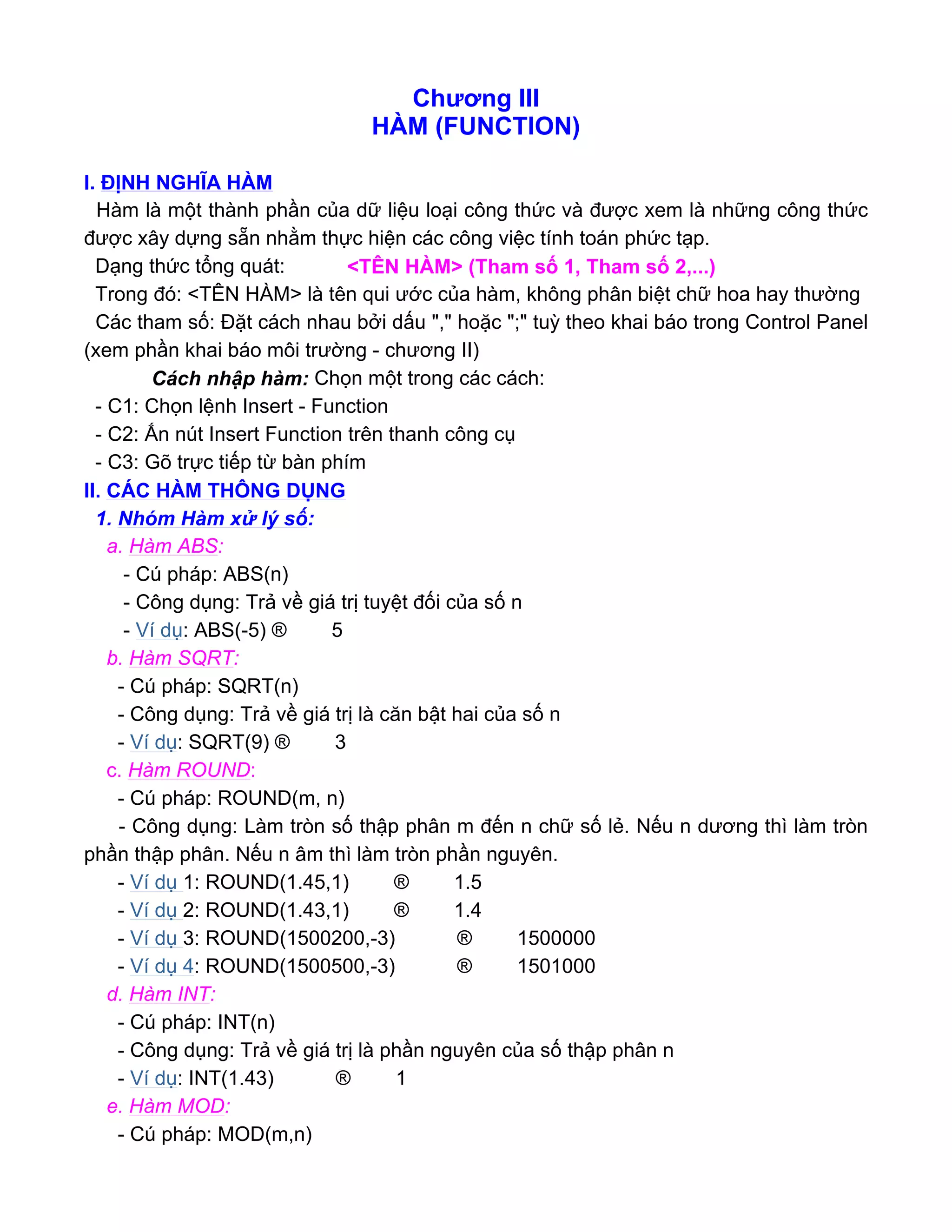 Chương III
HÀM (FUNCTION)
I. ĐỊNH NGHĨA HÀM
Hàm là một thành phần của dữ liệu loại công thức và được xem là những công thức
được xây dựng sẵn nhằm thực hiện các công việc tính toán phức tạp.
Dạng thức tổng quát: <TÊN HÀM> (Tham số 1, Tham số 2,...)
Trong đó: <TÊN HÀM> là tên qui ước của hàm, không phân biệt chữ hoa hay thường
Các tham số: Đặt cách nhau bởi dấu "," hoặc ";" tuỳ theo khai báo trong Control Panel
(xem phần khai báo môi trường - chương II)
Cách nhập hàm: Chọn một trong các cách:
- C1: Chọn lệnh Insert - Function
- C2: Ấn nút Insert Function trên thanh công cụ
- C3: Gõ trực tiếp từ bàn phím
II. CÁC HÀM THÔNG DỤNG
1. Nhóm Hàm xử lý số:
a. Hàm ABS:
- Cú pháp: ABS(n)
- Công dụng: Trả về giá trị tuyệt đối của số n
- Ví dụ: ABS(-5) ® 5
b. Hàm SQRT:
- Cú pháp: SQRT(n)
- Công dụng: Trả về giá trị là căn bật hai của số n
- Ví dụ: SQRT(9) ® 3
c. Hàm ROUND:
- Cú pháp: ROUND(m, n)
- Công dụng: Làm tròn số thập phân m đến n chữ số lẻ. Nếu n dương thì làm tròn
phần thập phân. Nếu n âm thì làm tròn phần nguyên.
- Ví dụ 1: ROUND(1.45,1) ® 1.5
- Ví dụ 2: ROUND(1.43,1) ® 1.4
- Ví dụ 3: ROUND(1500200,-3) ® 1500000
- Ví dụ 4: ROUND(1500500,-3) ® 1501000
d. Hàm INT:
- Cú pháp: INT(n)
- Công dụng: Trả về giá trị là phần nguyên của số thập phân n
- Ví dụ: INT(1.43) ® 1
e. Hàm MOD:
- Cú pháp: MOD(m,n)
 