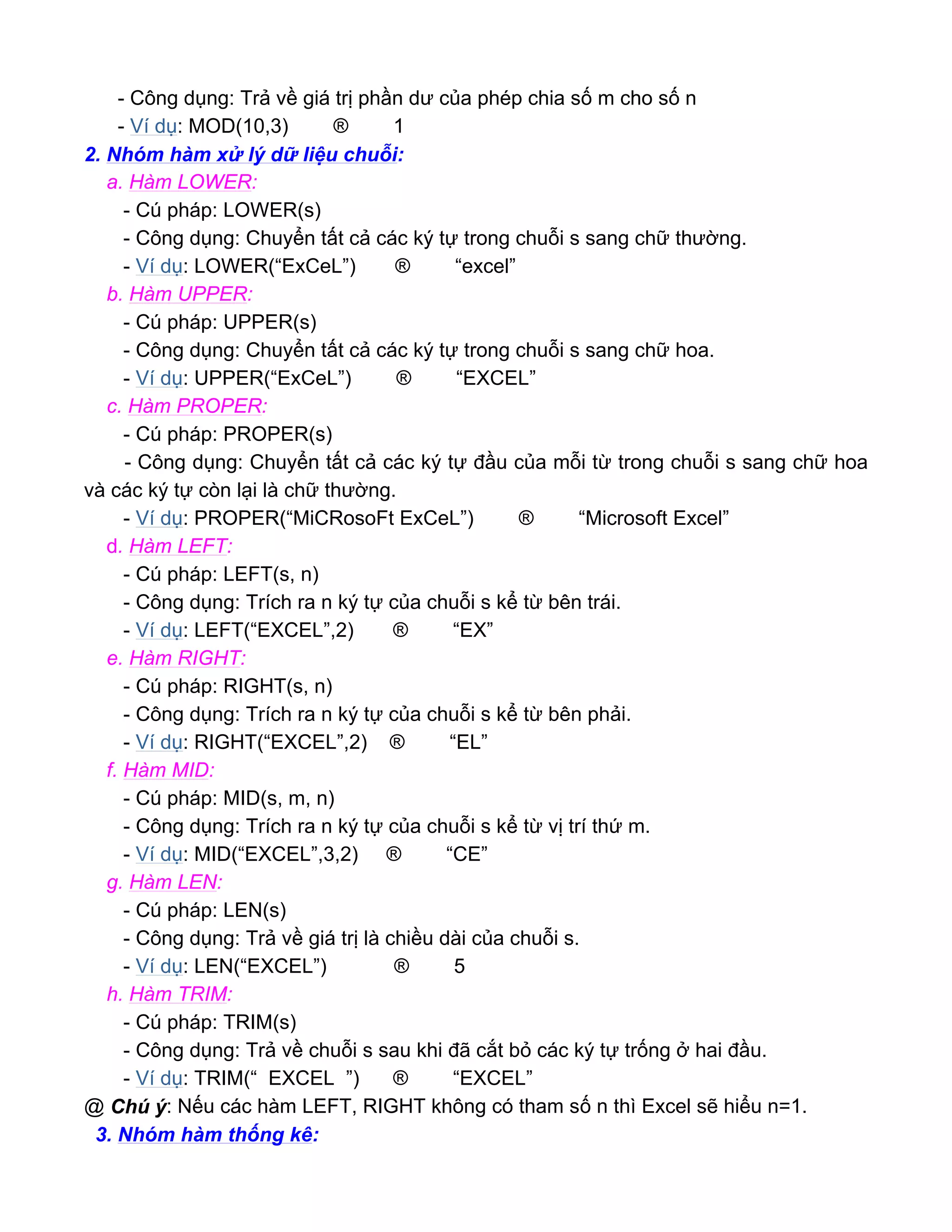- Công dụng: Trả về giá trị phần dư của phép chia số m cho số n
- Ví dụ: MOD(10,3) ® 1
2. Nhóm hàm xử lý dữ liệu chuỗi:
a. Hàm LOWER:
- Cú pháp: LOWER(s)
- Công dụng: Chuyển tất cả các ký tự trong chuỗi s sang chữ thường.
- Ví dụ: LOWER(“ExCeL”) ® “excel”
b. Hàm UPPER:
- Cú pháp: UPPER(s)
- Công dụng: Chuyển tất cả các ký tự trong chuỗi s sang chữ hoa.
- Ví dụ: UPPER(“ExCeL”) ® “EXCEL”
c. Hàm PROPER:
- Cú pháp: PROPER(s)
- Công dụng: Chuyển tất cả các ký tự đầu của mỗi từ trong chuỗi s sang chữ hoa
và các ký tự còn lại là chữ thường.
- Ví dụ: PROPER(“MiCRosoFt ExCeL”) ® “Microsoft Excel”
d. Hàm LEFT:
- Cú pháp: LEFT(s, n)
- Công dụng: Trích ra n ký tự của chuỗi s kể từ bên trái.
- Ví dụ: LEFT(“EXCEL”,2) ® “EX”
e. Hàm RIGHT:
- Cú pháp: RIGHT(s, n)
- Công dụng: Trích ra n ký tự của chuỗi s kể từ bên phải.
- Ví dụ: RIGHT(“EXCEL”,2) ® “EL”
f. Hàm MID:
- Cú pháp: MID(s, m, n)
- Công dụng: Trích ra n ký tự của chuỗi s kể từ vị trí thứ m.
- Ví dụ: MID(“EXCEL”,3,2) ® “CE”
g. Hàm LEN:
- Cú pháp: LEN(s)
- Công dụng: Trả về giá trị là chiều dài của chuỗi s.
- Ví dụ: LEN(“EXCEL”) ® 5
h. Hàm TRIM:
- Cú pháp: TRIM(s)
- Công dụng: Trả về chuỗi s sau khi đã cắt bỏ các ký tự trống ở hai đầu.
- Ví dụ: TRIM(“ EXCEL ”) ® “EXCEL”
@ Chú ý: Nếu các hàm LEFT, RIGHT không có tham số n thì Excel sẽ hiểu n=1.
3. Nhóm hàm thống kê:
 