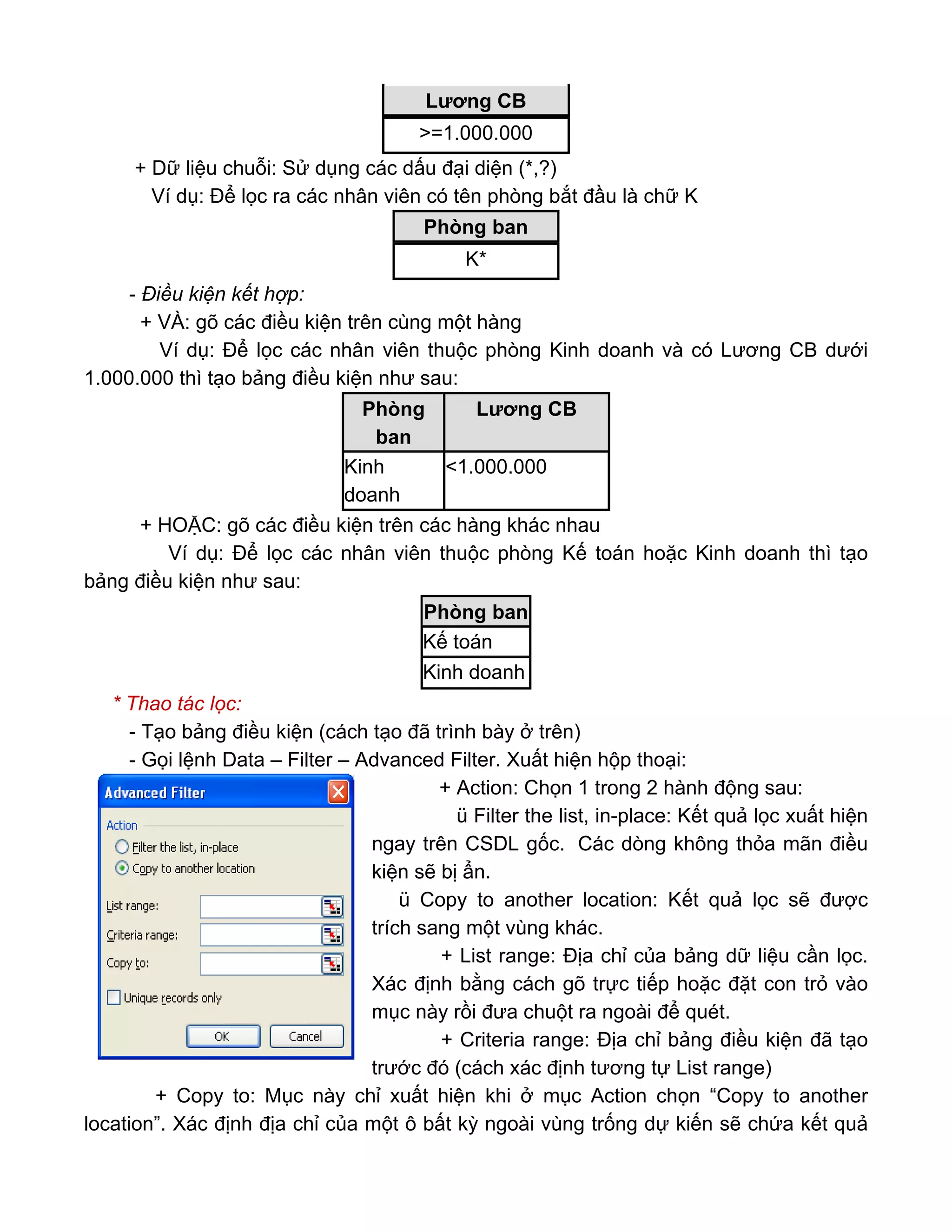 + Dữ liệu chuỗi: Sử dụng các dấu đại diện (*,?)
Ví dụ: Để lọc ra các nhân viên có tên phòng bắt đầu là chữ K
- Điều kiện kết hợp:
+ VÀ: gõ các điều kiện trên cùng một hàng
Ví dụ: Để lọc các nhân viên thuộc phòng Kinh doanh và có Lương CB dưới
1.000.000 thì tạo bảng điều kiện như sau:
+ HOẶC: gõ các điều kiện trên các hàng khác nhau
Ví dụ: Để lọc các nhân viên thuộc phòng Kế toán hoặc Kinh doanh thì tạo
bảng điều kiện như sau:
* Thao tác lọc:
- Tạo bảng điều kiện (cách tạo đã trình bày ở trên)
- Gọi lệnh Data – Filter – Advanced Filter. Xuất hiện hộp thoại:
+ Action: Chọn 1 trong 2 hành động sau:
ü Filter the list, in-place: Kết quả lọc xuất hiện
ngay trên CSDL gốc. Các dòng không thỏa mãn điều
kiện sẽ bị ẩn.
ü Copy to another location: Kết quả lọc sẽ được
trích sang một vùng khác.
+ List range: Địa chỉ của bảng dữ liệu cần lọc.
Xác định bằng cách gõ trực tiếp hoặc đặt con trỏ vào
mục này rồi đưa chuột ra ngoài để quét.
+ Criteria range: Địa chỉ bảng điều kiện đã tạo
trước đó (cách xác định tương tự List range)
+ Copy to: Mục này chỉ xuất hiện khi ở mục Action chọn “Copy to another
location”. Xác định địa chỉ của một ô bất kỳ ngoài vùng trống dự kiến sẽ chứa kết quả
Lương CB
>=1.000.000
Phòng ban
K*
Phòng
ban
Lương CB
Kinh
doanh
<1.000.000
Phòng ban
Kế toán
Kinh doanh
 