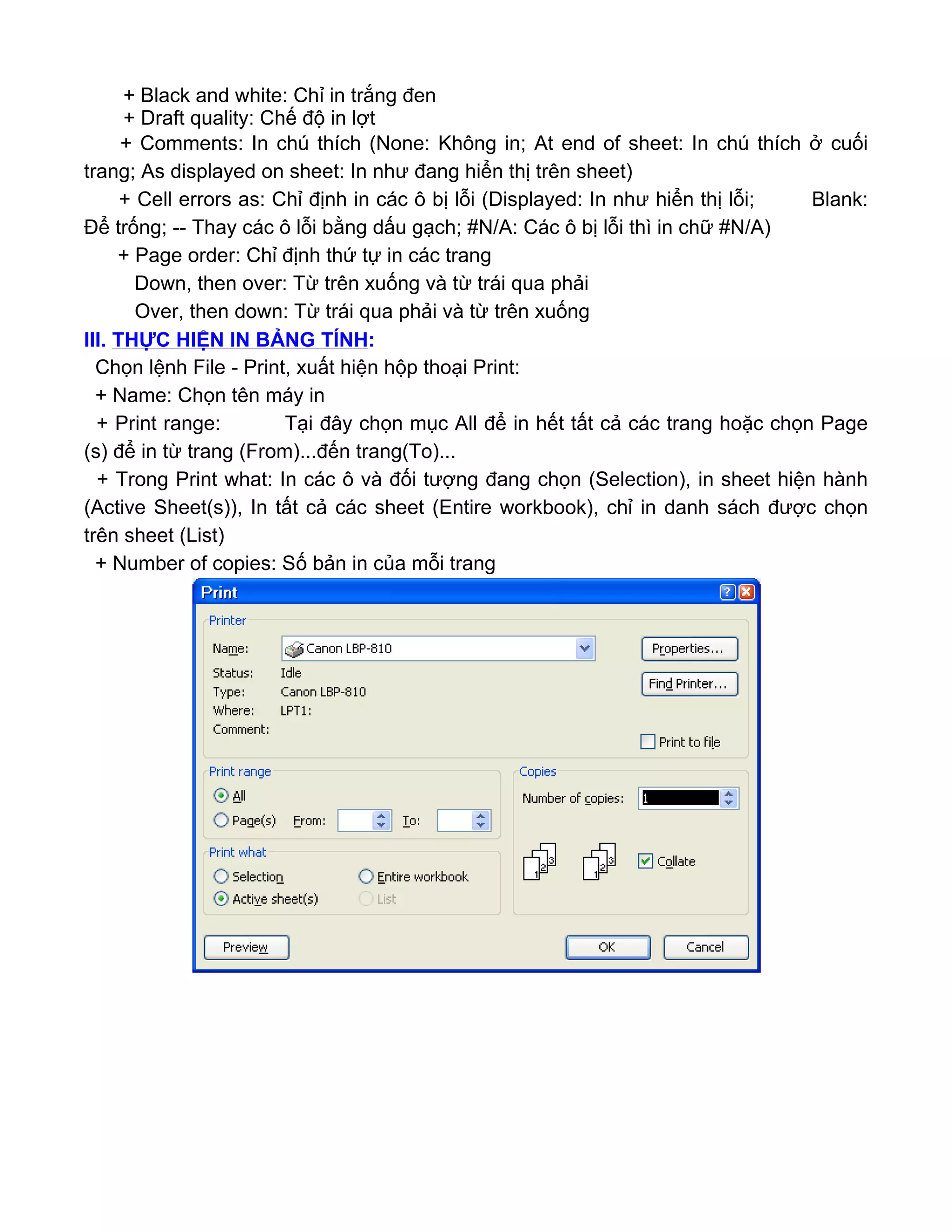 + Black and white: Chỉ in trắng đen
+ Draft quality: Chế độ in lợt
+ Comments: In chú thích (None: Không in; At end of sheet: In chú thích ở cuối
trang; As displayed on sheet: In như đang hiển thị trên sheet)
+ Cell errors as: Chỉ định in các ô bị lỗi (Displayed: In như hiển thị lỗi; Blank:
Để trống; -- Thay các ô lỗi bằng dấu gạch; #N/A: Các ô bị lỗi thì in chữ #N/A)
+ Page order: Chỉ định thứ tự in các trang
Down, then over: Từ trên xuống và từ trái qua phải
Over, then down: Từ trái qua phải và từ trên xuống
III. THỰC HIỆN IN BẢNG TÍNH:
Chọn lệnh File - Print, xuất hiện hộp thoại Print:
+ Name: Chọn tên máy in
+ Print range: Tại đây chọn mục All để in hết tất cả các trang hoặc chọn Page
(s) để in từ trang (From)...đến trang(To)...
+ Trong Print what: In các ô và đối tượng đang chọn (Selection), in sheet hiện hành
(Active Sheet(s)), In tất cả các sheet (Entire workbook), chỉ in danh sách được chọn
trên sheet (List)
+ Number of copies: Số bản in của mỗi trang
 