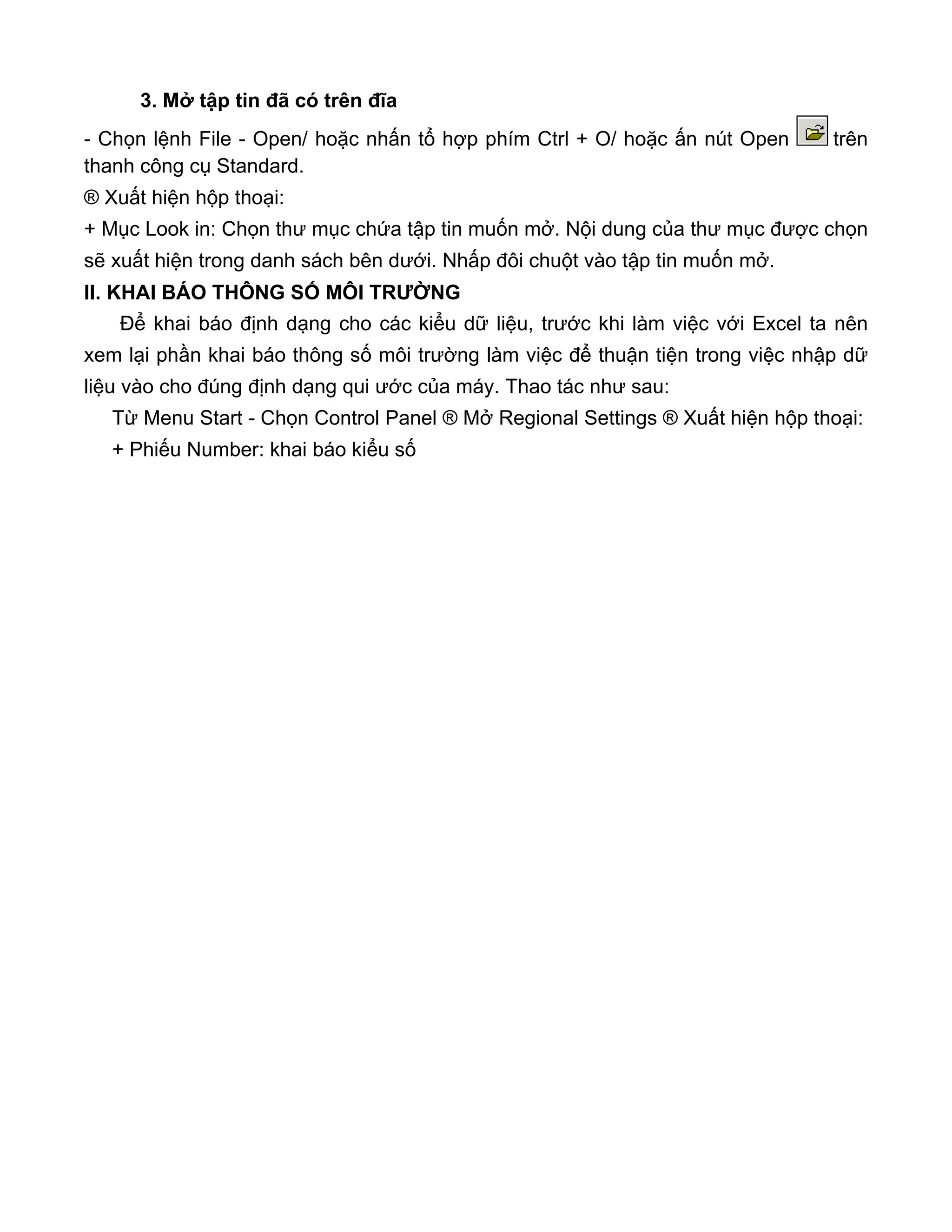 3. Mở tập tin đã có trên đĩa
- Chọn lệnh File - Open/ hoặc nhấn tổ hợp phím Ctrl + O/ hoặc ấn nút Open trên
thanh công cụ Standard.
® Xuất hiện hộp thoại:
+ Mục Look in: Chọn thư mục chứa tập tin muốn mở. Nội dung của thư mục được chọn
sẽ xuất hiện trong danh sách bên dưới. Nhấp đôi chuột vào tập tin muốn mở.
II. KHAI BÁO THÔNG SỐ MÔI TRƯỜNG
Để khai báo định dạng cho các kiểu dữ liệu, trước khi làm việc với Excel ta nên
xem lại phần khai báo thông số môi trường làm việc để thuận tiện trong việc nhập dữ
liệu vào cho đúng định dạng qui ước của máy. Thao tác như sau:
Từ Menu Start - Chọn Control Panel ® Mở Regional Settings ® Xuất hiện hộp thoại:
+ Phiếu Number: khai báo kiểu số
 