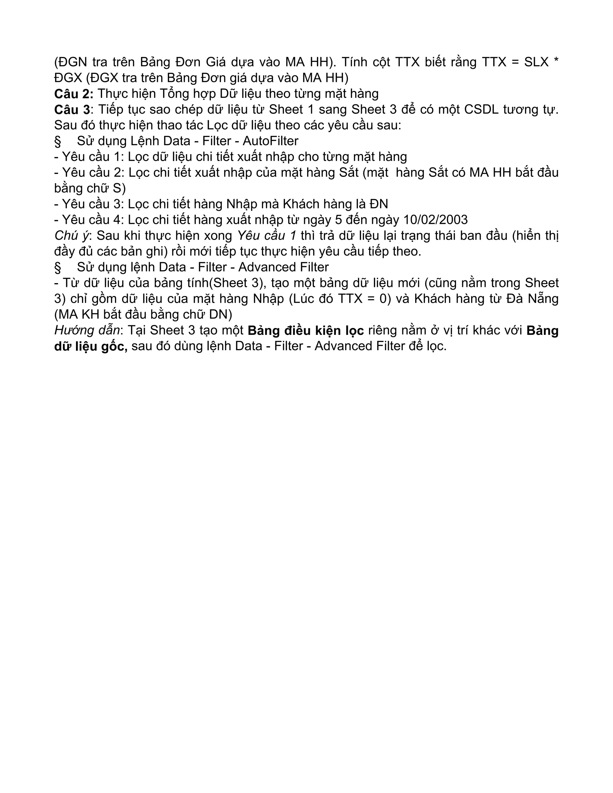 (ĐGN tra trên Bảng Đơn Giá dựa vào MA HH). Tính cột TTX biết rằng TTX = SLX *
ĐGX (ĐGX tra trên Bảng Đơn giá dựa vào MA HH)
Câu 2: Thực hiện Tổng hợp Dữ liệu theo từng mặt hàng
Câu 3: Tiếp tục sao chép dữ liệu từ Sheet 1 sang Sheet 3 để có một CSDL tương tự.
Sau đó thực hiện thao tác Lọc dữ liệu theo các yêu cầu sau:
§ Sử dụng Lệnh Data - Filter - AutoFilter
- Yêu cầu 1: Lọc dữ liệu chi tiết xuất nhập cho từng mặt hàng
- Yêu cầu 2: Lọc chi tiết xuất nhập của mặt hàng Sắt (mặt hàng Sắt có MA HH bắt đầu
bằng chữ S)
- Yêu cầu 3: Lọc chi tiết hàng Nhập mà Khách hàng là ĐN
- Yêu cầu 4: Lọc chi tiết hàng xuất nhập từ ngày 5 đến ngày 10/02/2003
Chú ý: Sau khi thực hiện xong Yêu cầu 1 thì trả dữ liệu lại trạng thái ban đầu (hiển thị
đầy đủ các bản ghi) rồi mới tiếp tục thực hiện yêu cầu tiếp theo.
§ Sử dụng lệnh Data - Filter - Advanced Filter
- Từ dữ liệu của bảng tính(Sheet 3), tạo một bảng dữ liệu mới (cũng nằm trong Sheet
3) chỉ gồm dữ liệu của mặt hàng Nhập (Lúc đó TTX = 0) và Khách hàng từ Đà Nẵng
(MA KH bắt đầu bằng chữ DN)
Hướng dẫn: Tại Sheet 3 tạo một Bảng điều kiện lọc riêng nằm ở vị trí khác với Bảng
dữ liệu gốc, sau đó dùng lệnh Data - Filter - Advanced Filter để lọc.
 