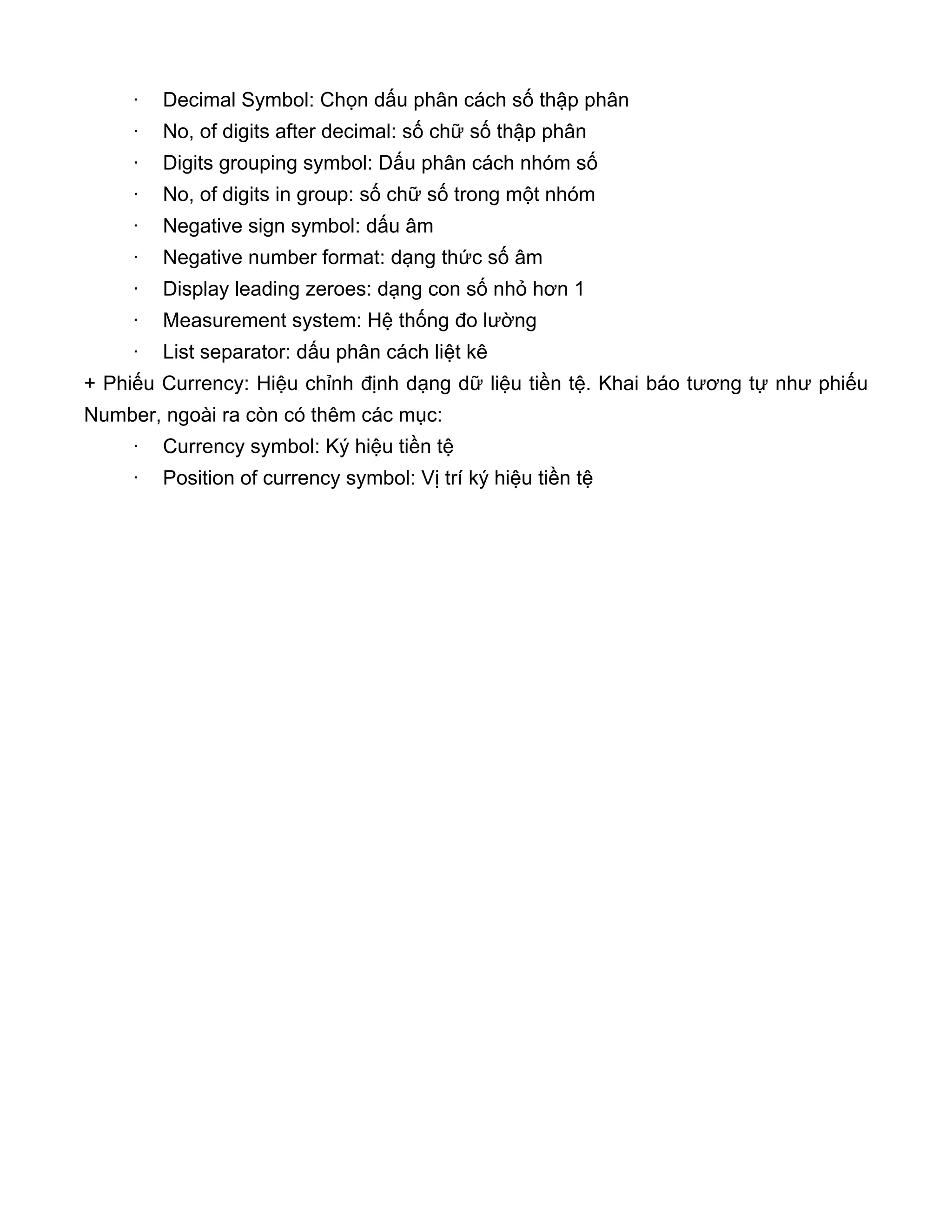 · Decimal Symbol: Chọn dấu phân cách số thập phân
· No, of digits after decimal: số chữ số thập phân
· Digits grouping symbol: Dấu phân cách nhóm số
· No, of digits in group: số chữ số trong một nhóm
· Negative sign symbol: dấu âm
· Negative number format: dạng thức số âm
· Display leading zeroes: dạng con số nhỏ hơn 1
· Measurement system: Hệ thống đo lường
· List separator: dấu phân cách liệt kê
+ Phiếu Currency: Hiệu chỉnh định dạng dữ liệu tiền tệ. Khai báo tương tự như phiếu
Number, ngoài ra còn có thêm các mục:
· Currency symbol: Ký hiệu tiền tệ
· Position of currency symbol: Vị trí ký hiệu tiền tệ
 