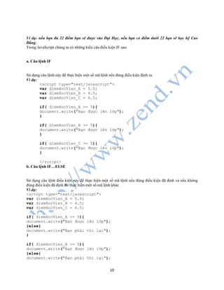 10
Ví dụ: nếu bạn đủ 22 điểm bạn sẽ được vào Đại Học, nếu bạn có điểm dưới 22 bạn sẽ học hệ Cao
Đẳng.
Trong JavaScript chúng ta có những kiểu câu điều kiện IF sau:
a. Câu lệnh IF
Sử dụng câu lệnh này để thực hiện một số mã lệnh nếu đúng điều kiện định ra.
Ví dụ:
<script type="text/javascript">
var diemHocVien_A = 5.0;
var diemHocVien_B = 4.5;
var diemHocVien_C = 6.5;
if( diemHocVien_A >= 5){
document.write("Bạn được lên lớp");
}
if( diemHocVien_B >= 5){
document.write("Bạn được lên lớp");
}
if( diemHocVien_C >= 5){
document.write("Bạn được lên lớp");
}
</script>
b. Câu lệnh IF…ELSE
Sử dụng câu lệnh điều kiện này để thực hiện một số mã lệnh nếu đúng điều kiện đã định và nếu không
đúng điều kiện đã định thì thực hiện một số mã lệnh khác
Ví dụ:
<script type="text/javascript">
var diemHocVien_A = 5.0;
var diemHocVien_B = 4.5;
var diemHocVien_C = 6.5;
if( diemHocVien_A >= 5){
document.write("Bạn được lên lớp");
}else{
document.write("Bạn phải thi lại");
}
if( diemHocVien_B >= 5){
document.write("Bạn được lên lớp");
}else{
document.write("Bạn phải thi lại");
 