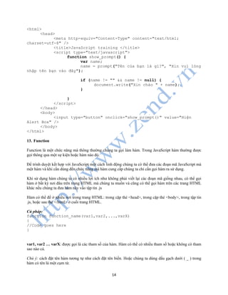 14
<html>
<head>
<meta http-equiv="Content-Type" content="text/html;
charset=utf-8" />
<title>JavaScript training </title>
<script type="text/javascript">
function show_prompt() {
var name;
name = prompt("Tên của bạn là gì?", "Xin vui lòng
nhập tên bạn vào đây");
if (name != "" && name != null) {
document.write("Xin chào " + name);
}
}
</script>
</head>
<body>
<input type="button" onclick="show_prompt()" value="Hiện
Alert Box" />
</body>
</html>
13. Function
Function là một chức năng mà thông thường chúng ta gọi làm hàm. Trong JavaScript hàm thường được
gọi thông qua một sự kiện hoặc hàm nào đó.
Để trình duyệt kết hợp với JavaScript một cách linh động chúng ta có thể đưa các đoạn mã JavaScript mà
một hàm và khi cần dùng đến chức năng mà hàm cung cấp chúng ta chỉ cần gọi hàm ra sử dụng.
Khi sử dụng hàm chúng ta có nhiều lợi ích như không phải viết lại các đoạn mã giống nhau, có thể gọi
hàm ở bất kỳ nơi đâu trên trang HTML mà chúng ta muốn và cũng có thể gọi hàm trên các trang HTML
khác nếu chúng ta đưa hàm này vào tập tin .js
Hàm có thể để ở nhiều nơi trong trang HTML: trong cặp thẻ <head>, trong cặp thẻ <body>, trong tập tin
.js, hoặc sau thẻ </html> ở cuối trang HTML.
Cú pháp:
function function_name(var1,var2,...,varX)
{
//Code goes here
}
var1, var2 … varX: được gọi là các tham số của hàm. Hàm có thể có nhiều tham số hoặc không có tham
sao nào cả.
Chú ý: cách đặt tên hàm tương tự như cách đặt tên biến. Hoặc chúng ta dùng dấu gạch dưới ( _ ) trong
hàm có tên là một cụm từ.
 