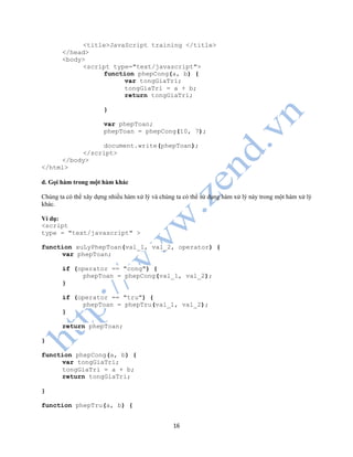 16
<title>JavaScript training </title>
</head>
<body>
<script type="text/javascript">
function phepCong(a, b) {
var tongGiaTri;
tongGiaTri = a + b;
return tongGiaTri;
}
var phepToan;
phepToan = phepCong(10, 7);
document.write(phepToan);
</script>
</body>
</html>
d. Gọi hàm trong một hàm khác
Chúng ta có thể xây dựng nhiều hàm xử lý và chúng ta có thể sử dụng hàm xử lý này trong một hàm xử lý
khác.
Ví dụ:
<script
type = "text/javascript" >
function xuLyPhepToan(val_1, val_2, operator) {
var phepToan;
if (operator == "cong") {
phepToan = phepCong(val_1, val_2);
}
if (operator == "tru") {
phepToan = phepTru(val_1, val_2);
}
return phepToan;
}
function phepCong(a, b) {
var tongGiaTri;
tongGiaTri = a + b;
return tongGiaTri;
}
function phepTru(a, b) {
 