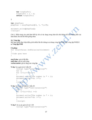 17
var tongGiaTri;
tongGiaTri = a - b;
return tongGiaTri;
}
var phepToan;
phepToan = xuLyPhepToan(10, 7, "tru");
document.write(phepToan);
</script>
Chú ý: Biến trong các một hàm bất kỳ chỉ có tác dụng trong hàm đó chứ không hề ảnh hưởng đến các
hàm khác cho dù tên biến giống nhau.
14. Vòng lặp
Khi bạn muốn thực hiện điều gì đó nhiều lần thì chúng ta sử dụng vòng lặp FOR hoặc vòng lặp WHILE
a. Vòng lặp FOR
Cú pháp:
for (startValue; endValue;varIncrement)
{
//Code goes here
}
startValue: giá trị bắt đầu
endValue: giá trị cuối cùng
varIncrement: giá trị tăng của vòng lặp
Ví dụ: In ra giá trị từ 1 đến 20
<script type="text/javascript">
var i;
for (i=1;i<=20;i++)
{
document.write("The number is " + i);
document.write("<br />");
}
</script>
Ví dụ: In ra các trị chẵn từ 1 đến 20
<script type="text/javascript">
var i;
for (i=2;i<=20;i +=2)
{
document.write("The number is " + i);
document.write("<br />");
}
</script>
Ví dụ 3: In ra các giá trị lẻ từ 1-20
<script type="text/javascript">
 