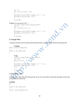 18
var i;
for (i=1;i<=20;i +=2)
{
document.write("The number is " + i);
document.write("<br />");
}
</script>
Ví dụ 4: In ra các giá trị từ 20 – 1
<script type="text/javascript">
var i;
for (i=20;i>=1;i--)
{
document.write("The number is " + i);
document.write("<br />");
}
</script>
b. Vòng lặp While
Vòng lặp while thực hiện một khối lệnh khi điều kiện thỏa và dừng lại ngay khi điều kiện không thỏa
Cú pháp:
while (var<=endvalue)
{
code to be executed
}
Ví dụ:
<script type="text/javascript">
var i=0;
while (i<=5)
{
document.write("The number is " + i);
document.write("<br />");
i++;
}
</script>
c. Vòng lặp do... while
Vòng lặp này sẽ thực hiện khối lệnh một lần sau đó, rồi sau đó kiểm tra điều kiện nếu đúng sẽ thực hiện
lại khối lệnh đó một lần nữa
Cú pháp:
do
{
code to be executed
}
while (var<=endvalue);
 