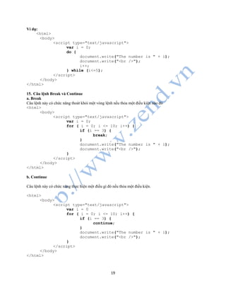 19
Ví dụ:
<html>
<body>
<script type="text/javascript">
var i = 0;
do {
document.write("The number is " + i);
document.write("<br />");
i++;
} while (i<=5);
</script>
</body>
</html>
15. Câu lệnh Break và Continue
a. Break
Câu lệnh này có chức năng thoát khỏi một vòng lệnh nếu thỏa một điều kiện nào đó
<html>
<body>
<script type="text/javascript">
var i = 0;
for ( i = 0; i <= 10; i++) {
if (i == 3) {
break;
}
document.write("The number is " + i);
document.write("<br />");
}
</script>
</body>
</html>
b. Continue
Câu lệnh này có chức năng thực hiện một điều gì đó nếu thỏa một điều kiện.
<html>
<body>
<script type="text/javascript">
var i = 0
for ( i = 0; i <= 10; i++) {
if (i == 3) {
continue;
}
document.write("The number is " + i);
document.write("<br />");
}
</script>
</body>
</html>
 