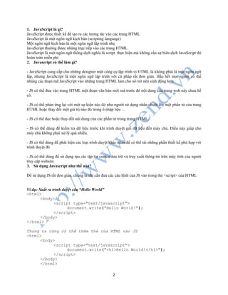 2
1. JavaScript là gì?
JavaScript được thiết kế để tạo ra các tương tác vào các trang HTML
JavaScript là một ngôn ngữ kịch bản (scripting language)
Một ngôn ngữ kịch bản là một ngôn ngữ lập trình nhẹ
JavaScript thường được nhúng trực tiếp vào các trang HTML
JavaScript là một ngôn ngữ thông dịch nghĩa là script thực hiện mà không cần sự biên dịch JavaScript thì
hoàn toàn miễn phí
2. Javascript có thể làm gì?
- JavaScript cung cấp cho những designer một công cụ lập trình vì HTML là không phải là một ngôn ngữ
lập, nhưng JavaScript là một ngôn ngữ lập trình với cú pháp rất đơn giản. Hầu hết mọi người có thể
nhúng các đoạn mã JavaScript vào những trang HTML làm cho nó trở nên sinh động hơn.
- JS có thể đưa vào trang HTML một đoạn văn bản mới mà trước đó nội dung của trang web này chưa hề
có.
- JS có thể phản ứng lại với một sự kiện nào đó như người sử dụng nhấn chuột lên một phần tử của trang
HTML hoặc thay đổi một giá trị nào đó trong ô nhập liệu …
- JS có thể đọc hoặc thay đổi nội dung của các phần tử trong trang HTML.
- JS có thể dùng để kiểm tra dữ liệu trước khi trình duyệt gửi dữ liệu đến máy chủ. Điều này giúp cho
máy chủ không phải xử lý quá nhiều.
- JS có thể dùng để phát hiện các loại trình duyệt khác nhau để có thể tải những phần thiết kế phù hợp với
trình duyệt đó
- JS có thể dùng để sử dụng tạo các tập tin cookie lưu trữ và truy xuất thông tin trên máy tính của người
truy cập website.
3. Sử dụng Javascript như thế nào?
Để sử dụng JS rất đơn giản, chúng ta chỉ cần đưa các câu lệnh của JS vào trong thẻ <script> của HTML
Ví dụ: Xuất ra trình duyệt câu “Hello World”
<html>
<body>
<script type="text/javascript">
document.write("Hello World!");
</script>
</body>
</html>
Chúng ta cũng có thể thêm thẻ của HTML vào JS
<html>
<body>
<script type="text/javascript">
document.write("<h1>Hello World!</h1>");
</script>
</body>
</html>
 