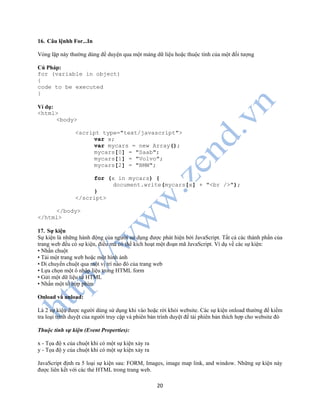 20
16. Câu lệnhh For...In
Vòng lặp này thường dùng để duyện qua một mảng dữ liệu hoặc thuộc tính của một đối tượng
Cú Pháp:
for (variable in object)
{
code to be executed
}
Ví dụ:
<html>
<body>
<script type="text/javascript">
var x;
var mycars = new Array();
mycars[0] = "Saab";
mycars[1] = "Volvo";
mycars[2] = "BMW";
for (x in mycars) {
document.write(mycars[x] + "<br />");
}
</script>
</body>
</html>
17. Sự kiện
Sự kiện là những hành động của người sử dụng được phát hiện bởi JavaScript. Tất cả các thành phần của
trang web đều có sự kiện, điều mà có thể kích hoạt một đoạn mã JavaScript. Ví dụ về các sự kiện:
• Nhấn chuột
• Tải một trang web hoặc một hình ảnh
• Di chuyển chuột qua một vị trí nào đó của trang web
• Lựa chọn một ô nhập liệu trong HTML form
• Gửi một dữ liệu từ HTML
• Nhấn một tổ hợp phím
Onload và unload:
Là 2 sự kiện được người dùng sử dụng khi vào hoặc rời khỏi website. Các sự kiện onload thường để kiểm
tra loại trình duyệt của người truy cập và phiên bản trình duyệt để tải phiên bản thích hợp cho website đó
Thuộc tính sự kiện (Event Properties):
x - Tọa độ x của chuột khi có một sự kiện xảy ra
y - Tọa độ y của chuột khi có một sự kiện xảy ra
JavaScript định ra 5 loại sự kiện sau: FORM, Images, image map link, and window. Những sự kiện này
được liên kết với các thẻ HTML trong trang web.
 