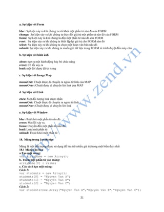 21
a. Sự kiện với Form
blur: Sự kiện xảy ra khi chúng ta rời khỏi một phần tử nào đó của FORM
change: Sự kiện xảy ra khi chúng ta thay đổi giá trị một phần tử nào đó của FORM
focus: Sự kiện xảy ra khi chúng ta đến một phần tử nào đó của FORM
reset: Sự kiện xảy ra khi chúng ta thiết lập lại giá trị cho FORM nào đó
select: Sự kiện xảy ra khi chúng ta chọn một đoạn văn bản nào đó
submit: Sự kiện xảy ra khi chúng ta muốn gửi dữ liệu trong FORM từ trình duyệt đến máy chủ
b. Sự kiện với hình ảnh
about: tạo ra một hành động hủy bỏ chức năng
error: Có lỗi xảy ra
load: một đối được đã tải xong
c. Sự kiện với Image Map
mouseOut: Chuột được di chuyển ra ngoài từ link của MAP
mouseOver: Chuột được di chuyển lên link của MAP
d. Sự kiện với Link
click: Một đối tượng link được nhấn
mouseOut: Chuột được di chuyển ra ngoài từ link
mouseOver: Chuột được di chuyển lên link
e. Sự kiện với Window
blur: Rời khỏi một phần tử nào đó
error: Một lỗi xảy ra.
focus: Chuyển đến một phần tử nào đó
load: Load một phần tử
unload: Thoát khỏi một phần tử
18. Mảng trong JavaScript
Mảng là một đối tượng được sử dụng để lưu trữ nhiều giá trị trong một biến duy nhất
18.1 Mảng căn bản
a.Tạo một mảng:
var arrayName = new Array();
b. Thêm một phần tử vào mảng:
arrayName[0] = value;
c. Các cách tạo một mảng:
Cách 1:
var students = new Array();
students[0] = "Nguyen Van A";
students[1] = "Nguyen Van B";
students[2] = "Nguyen Van C";
Cách 2:
var students=new Array("Nguyen Van A","Nguyen Van B","Nguyen Van C");
 