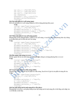 23
var str_1 = ["a","b","c"];
var str_2 = ["d","e","f"];
var str_3 = ["g","h","i"];
var charaters;
charaters = str_1.join("|");
document.write(charaters);
</script>
18.4 Xóa một phần tử ở cuối mảng (pop):
Để bỏ đi một phần tử ở cuối mảng chúng ta có thể sử dụng phương thức pop().
Ví dụ:
<script type="text/javascript">
var str_1 = ["a","b","c"];
document.write(str_1 + "<br>");
document.write(str_1.pop() + "<br>");
document.write(str_1 + "<br>");
</script>
18.5 Thêm một phần tử vào cuối mảng (push):
Phương thức push() dùng để thêm 1 phần tử vào cuối mảng, và sau khi thực hiện phương thức này chúng
ta sẽ nhận được giá trị chiều dài mới của mảng.
Ví dụ:
<script type="text/javascript">
var str_1 = ["a","b","c"];
document.write(str_1 + "<br>");
document.write(str_1.push("d") + "<br>");
document.write(str_1 + "<br>");
document.write(str_1.push("e","f") + "<br>");
document.write(str_1 + "<br>");
</script>
18.6 Đảo ngược một mảng (reverse):
Để đảo ngược thứ tự của một mảng trong JavaScript, chúng ta sử dụng phương thức reverse()
Ví dụ:
<script type="text/javascript">
var str_1 = ["a","b","c"];
document.write(str_1 + "<br>");
str_1.reverse();
document.write(str_1 + "<br>");
</script>
18.7 Loại bỏ một phần tử ở đầu mảng (shift):
Phương thức shift() dùng để loại bỏ phần tử ở đầu mảng. Sau đó trả về giá trị của phần tử mảng đã xóa.
Ví dụ:
<script type="text/javascript">
var str_1 = ["a","b","c"];
var x;
document.write(str_1 + "<br>");
x = str_1.shift();
document.write(x + "<br>");
document.write(str_1 + "<br>");
</script>
18.8 Tạo một mảng mới từ một mảng đã có sẵn (slice):
Phương thức slice(start, end) giúp chúng ta tạo một mảng mới từ một mảng đã có sẵn bằng cách nhập vào
vị trí bắt đầu và kết thúc
 