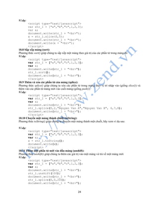 24
Ví dụ:
<script type="text/javascript">
var str_1 = ["a","b","c",1,2,3];
var x;
document.write(str_1 + "<br>");
x = str_1.slice(0,5);
document.write(str_1 + "<br>");
document.write(x + "<br>");
</script>
18.8 Sắp xếp mảng (sort):
Phương thức sort() giúp chúng ta sắp xếp một mảng theo giá trị của các phần tử trong mảng đó
Ví dụ:
<script type="text/javascript">
var str_1 = ["a","b","c",1,2,3];
var x;
document.write(str_1 + "<br>");
str_1.sort();
document.write(str_1 + "<br>");
</script>
18.9 Thêm và xóa các phần tử của mảng (splice):
Phương thức splice() giúp chúng ta xóa các phần tử trong mảng theo vị trí nhập vào (giống slice()) và
thêm vào các phần tử mảng mới vào cuối mảng (giống push())
Ví dụ:
<script type="text/javascript">
var str_1 = ["a","b","c",1,2,3];
var x;
document.write(str_1 + "<br>");
str_1.splice(0,2,"Nguyen Van A","Nguyen Van B", 6,7,8);
document.write(str_1 + "<br>");
</script>
18.10 Chuyển một mảng thành chuỗi (toString):
Phương thức toString() giúp chúng ta chuyển một mảng thành một chuỗi, hãy xem ví dụ sau:
Ví dụ:
<script type="text/javascript">
var str_1 = ["a","b","c",1,2,3];
var x;
x = str_1.toString();
document.write(x);
</script>
18.11 Thêm một phần tử mới vào đầu mảng (unshift):
Phương thức unshift() giúp chúng ta thêm các giá trị vào một mảng và trả về một mảng mới
Ví dụ:
<script type="text/javascript">
var str_1 = ["a","b","c",1,2,3];
var x;
document.write(str_1 + "<br>");
str_1.unshift(100);
document.write(str_1 + "<br>");
str_1.splice(0,0,200);
document.write(str_1 + "<br>");
 