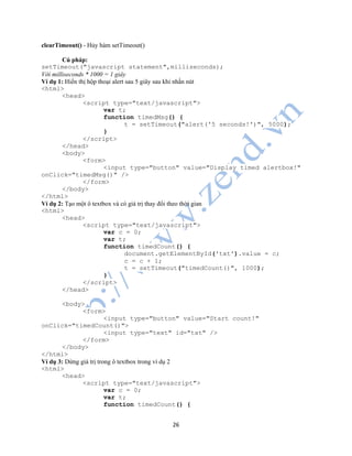 26
clearTimeout() - Hủy hàm setTimeout()
Cú pháp:
setTimeout("javascript statement",milliseconds);
Với milliseconds * 1000 = 1 giây
Ví dụ 1: Hiển thị hộp thoại alert sau 5 giây sau khi nhấn nút
<html>
<head>
<script type="text/javascript">
var t;
function timedMsg() {
t = setTimeout("alert('5 seconds!')", 5000);
}
</script>
</head>
<body>
<form>
<input type="button" value="Display timed alertbox!"
onClick="timedMsg()" />
</form>
</body>
</html>
Ví dụ 2: Tạo một ô textbox và có giá trị thay đổi theo thời gian
<html>
<head>
<script type="text/javascript">
var c = 0;
var t;
function timedCount() {
document.getElementById('txt').value = c;
c = c + 1;
t = setTimeout("timedCount()", 1000);
}
</script>
</head>
<body>
<form>
<input type="button" value="Start count!"
onClick="timedCount()">
<input type="text" id="txt" />
</form>
</body>
</html>
Ví dụ 3: Dừng giá trị trong ô textbox trong ví dụ 2
<html>
<head>
<script type="text/javascript">
var c = 0;
var t;
function timedCount() {
 