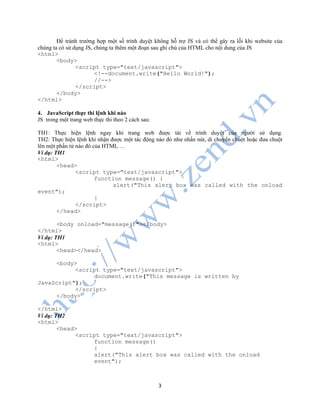 3
Để tránh trường hợp một số trình duyệt không hỗ trợ JS và có thể gây ra lỗi khi website của
chúng ta có sử dụng JS, chúng ta thêm một đoạn sau ghi chú của HTML cho nội dung của JS
<html>
<body>
<script type="text/javascript">
<!--document.write("Hello World!");
//-->
</script>
</body>
</html>
4. JavaScript thực thi lệnh khi nào
JS trong một trang web thực thi theo 2 cách sau:
TH1: Thực hiện lệnh ngay khi trang web được tải về trình duyệt của người sử dụng.
TH2: Thực hiện lệnh khi nhận được một tác động nào đó như nhấn nút, di chuyển chuột hoặc đưa chuột
lên một phần tử nào đó của HTML …
Ví dụ: TH1
<html>
<head>
<script type="text/javascript">
function message() {
alert("This alert box was called with the onload
event");
}
</script>
</head>
<body onload="message()"></body>
</html>
Ví dụ: TH1
<html>
<head></head>
<body>
<script type="text/javascript">
document.write("This message is written by
JavaScript");
</script>
</body>
</html>
Ví dụ: TH2
<html>
<head>
<script type="text/javascript">
function message()
{
alert("This alert box was called with the onload
event");
 