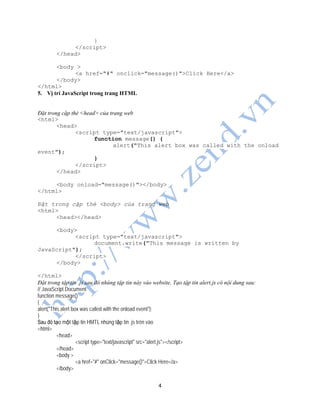 4
}
</script>
</head>
<body >
<a href="#" onclick="message()">Click Here</a>
</body>
</html>
5. Vị trí JavaScript trong trang HTML
Đặt trong cặp thẻ <head> của trang web
<html>
<head>
<script type="text/javascript">
function message() {
alert("This alert box was called with the onload
event");
}
</script>
</head>
<body onload="message()"></body>
</html>
Đặt trong cặp thẻ <body> của trang web
<html>
<head></head>
<body>
<script type="text/javascript">
document.write("This message is written by
JavaScript");
</script>
</body>
</html>
Đặt trong tập tin .js sau đó nhúng tập tin này vào website. Tạo tập tin alert.js có nội dung sau:
// JavaScript Document
function message()
{
alert("This alert box was called with the onload event");
}
Sau đó tạo một tập tin HMTL nhúng tập tin .js trên vào
<html>
<head>
<script type="text/javascript" src="alert.js"></script>
</head>
<body >
<a href="#" onClick="message()">Click Here</a>
</body>
 