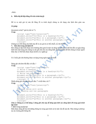 5
</html>
6. Hiển thị dữ liệu bằng JS trên trình duyệt
Để in ra một giá trị nào đó bằng JS ra trình duyệt chúng ta chỉ dụng câu lệnh đơn giản sau
Cú pháp
document.write("<giá trị cần in>");
Ví dụ:
<script type="text/javascript">
document.write("<h1>This is a heading</h1>");
document.write("<p>This is a paragraph.</p>");
document.write("<p>This is another paragraph.</p>");
</script>
Chúng ta có thể dùng câu lệnh này để in các giá trị có thể chuỗi, số, thẻ HTML …
7. Ghi chú trong mã lệnh JS
Khi chúng ta lập trình đoạn mã sẽ không đơn giản là một vài dòng mà đôi khi có thể lên đến cả ngàn dòng
lệnh trên một trang nên chúng ta cần ghi chú cho các dòng lệnh, đoạn mã lệnh để khi chúng ta hoặc người
khác đọc có thể hiểu được đoạn mã đó có ý nghĩa gì
Có 2 kiểu ghi chú thường được sử dụng trong ngôn ngữ lập trình:
Dòng ghi chú đơn bắt đầu với dấu //
Ví dụ:
<script type="text/javascript">
// Write a heading
document.write("<h1>This is a heading</h1>");
// Write two paragraphs:
document.write("<p>This is a paragraph.</p>");
document.write("<p>This is another paragraph.</p>");
</script>
Nhiều dòng ghi chú bắt đầu với dấu /* và kết thúc với */
Ví dụ:
<script type="text/javascript">
/*
The code below will write
one heading and two paragraphs
*/
document.write("<h1>This is a heading</h1>");
document.write("<p>This is a paragraph.</p>");
document.write("<p>This is another paragraph.</p>");
</script>
Chú ý: Chúng ta có thể dùng 2 dòng ghi chú này để đóng tạm thời các dòng lệnh JS trong quá trình
lập trình
7. Biến trong JavaScript
Biến được dùng để lưu trữ những thông tin trong quá trình xử lý một vấn đề nào đó. Như chúng ta đã học
tại các trường phổ thông thì:
 
