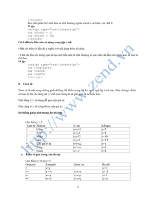 7
</script>
Tên biến phân biệt chữ hoa và chữ thường nghĩa là chữ x sẽ khác với chữ X
Ví dụ:
<script type="text/javascript">
var xToaDo = 5;
var XToaDo = 10;
</script>
Cách đặt tên biến nên sử dụng trong lập trình.
• Đặt tên biến có đầy đủ ý nghĩa với nội dung biến sẽ chứa.
• Chữ cái đầu tên trong cụm từ tạo tên biến nên là chữ thường và các chữ cái đầu tiên trong các từ còn là
chữ hoa.
Ví dụ:
<script type="text/javascript">
var tongGiaTri;
var toaDoX;
var toaDoY;
</script>
8. Toán tử
Toán tử là một trong những phần không thể thiếu trong bất kỳ ngôn ngữ lập trình nào. Nếu chúng ta hiểu
rõ toán tử thì các dòng sử lý lệnh của chúng ta sẽ gắn gọn và dể hiểu hơn.
Dấu bằng (=): sử dụng để gán một giá trị.
Dấu cộng (+): để cộng thêm một giá trị
Hệ thống phép tính trong JavaScript
Cho biến y = 5
Toán tử Miêu tả Ví dụ Kết quả
+ Cộng x=y+2 x=7
- Trừ x=y-2 x=3
* Nhân x=y*2 x=10
/ chia x=y/2 x=2.5
% Lấy giá trị lẻ x=y%2 x=1
++ Tăng x=++y x=6
-- Giảm x=--y x=4
a. Toán tử gán trong JavaScrip
Cho biến x=10 và y=5
Operator Example Same As Result
= x=y x=5
+= x+=y x=x+y x=15
-= x-=y x=x-y x=5
*= x*=y x=x*y x=50
 