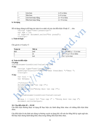 9
> Lớn hơn x>8 is false
< Nhỏ hơn x<8 is true
>= Lớn hơn hoặc bằng x>=8 is false
<= Nhỏ hơn hoặc bằng x<=8 is true
b. Sử dụng
Để sử dụng chúng ta kết hợp các toán tử so sánh với các câu điều kiện if hoặc if … else
<script type="text/javascript">
var age = 10;
if (age<18) document.write("Too young");
</script>
c. Toán tử logic
Cho giá trị x=6 and y=3
Toán tử Mô tả Ví dụ
&& and (x < 10 && y > 1) is true
|| or (x==5 || y==5) is false
! not !(x==y) is true
d. Toán tử điều kiện
Cú pháp
variablename=(condition)?value1:value2
Ví dụ:
<script type="text/javascript">
greeting=(visitor=="PRES")?"Dear President ":"Dear ";
</script>
Ví dụ:
var tuoi = 5;
var ketqua;
/*if(tuoi> 5){
document.write("vao cap 1");
}else{
document.write("khong duoc vao cap 1");
}*/
//variablename=(condition)?value1:value2
ketqua = ( tuoi> 5)? "vao cap 1" : "khong duoc vao cap 1";
document.write(ketqua);
10. Câu điều kiện IF… ELSE
Câu điều kiện thường được sử dụng để thực hiện các hành động khác nhau với những điều kiện khác
nhau.
Câu điều kiện là câu lệnh mà chúng ta thường xuyên sử dụng khi viết mã cho bằng bất kỳ ngôn ngữ nào.
Để thực hiện nhưng hành động khác nhau trong những điều kiện khác nhau.
 