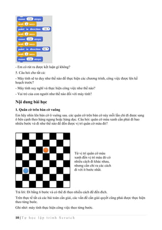 10 | T ự h ọ c l ậ p t r ì n h S c r a t c h
- Em có rút ra được kết luận gì không?
5. Câu hỏi cho tất cả:
- Máy tính sẽ tư duy như thế nào để thực hiện các chương trình, công việc được lên kế
hoạch trước?
- Máy tính suy nghĩ và thực hiện công việc như thế nào?
- Vai trò của con người như thế nào đối với máy tính?
Nội dung bài học
1. Quân cờ trên bàn cờ vuông
Em hãy nhìn lên bàn cờ ô vuông sau. các quân cờ trên bàn cờ này mỗi lần chỉ đi được sang
ô bên cạnh theo hàng ngang hoặc hàng dọc. Câu hỏi: quân cờ màu xanh cần phải đi bao
nhiêu bước và đi như thế nào để đến được vị trí quân cờ màu đỏ?
Trả lời: Đi bằng 6 bước và có thể đi theo nhiều cách để đến đích.
Trên thực tế tất cả các bài toán cần giải, các vấn đề cần giải quyết cũng phải được thực hiện
theo từng bước.
Ghi nhớ: máy tính thực hiện công việc theo từng bước.
Từ vị trí quân cờ màu
xanh đến vị trí màu đỏ có
nhiều cách đi khác nhau,
nhưng cần chỉ ra các cách
đi với ít bước nhất.
 