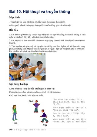 100 | T ự h ọ c l ậ p t r ì n h S c r a t c h
Bài 10. Hội thoại và truyền thông
Mục đích
- Thực hiện bài toán hội thoại có điều khiển thông qua thông điệp.
- Giải quyết vấn đề thông qua thông điệp truyền thông giữa các nhân vật.
Bắt đầu
1. Em đã bao giờ tham dự 1 cuộc họp ở lớp mà các bạn đều đồng thanh nói, không ai chịu
nghe ai cả chưa? Hãy kể 1 vài ví dụ thực tế như vậy.
2. Em hãy mô tả theo hiểu biết của em về hoạt động của mô hình thư điện tử (email) trên
thực tế.
3. Trên lớp học, cô giáo ra 1 bài tập yêu cầu cả lớp làm. Sau 5 phút, cô nói: bạn nào xung
phong lên bảng làm. Một số cánh tay giơ lên. Cô gọi 1 bạn lên bảng làm cho cả lớp xem.
Em có nhận xét gì về mô hình hội thoại trong ví dụ trên.
Nội dung bài học
1. Bài toán hội thoại có điều khiển giữa 3 nhân vật
Chúng ta cùng nhau xây dựng chương trình với bài toán sau:
Có 3 bạn: Lan, Bình, Việt trên sân khấu,
Lan
Bình
Việt
Đầu tiên Lan chào: "Xin
chào bạn Bình, bạn đi đâu
đấy"?.
Bình nghe hiểu và trả lời:
"Tôi đi chơi với mẹ".
Sau đó Lan nói: "Việt đấy
à, chào bạn".
Việt nghe thấy và trả lời:
"Chào Lan, bạn đi đâu đấy?
 