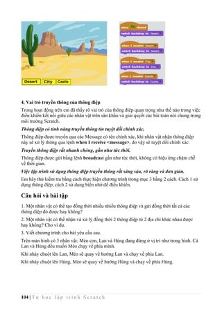 104 | T ự h ọ c l ậ p t r ì n h S c r a t c h
4. Vai trò truyền thông của thông điệp
Trong hoạt động trên em đã thấy rõ vai trò của thông điệp quan trọng như thế nào trong việc
điều khiển kết nối giữa các nhân vật trên sân khấu và giải quyết các bài toán nói chung trong
môi trường Scratch.
Thông điệp có tính năng truyền thông tin tuyệt đối chính xác.
Thông điệp được truyền qua các Message có tên chính xác, khi nhân vật nhận thông điệp
này sẽ xử lý thông qua lệnh when I receive <message>, do vậy sẽ tuyệt đối chính xác.
Truyền thông điệp rất nhanh chóng, gần như tức thời.
Thông điệp được gửi bằng lệnh broadcast gần như tức thời, không có hiệu ứng chậm chễ
về thời gian.
Việc lập trình sử dụng thông điệp truyền thông rất sáng sủa, rõ ràng và đơn giản.
Em hãy thử kiểm tra bằng cách thực hiện chương trình trong mục 3 bằng 2 cách. Cách 1 sử
dụng thông điệp, cách 2 sử dụng biến nhớ để điều khiển.
Câu hỏi và bài tập
1. Một nhân vật có thể tạo đồng thời nhiều nhiều thông điệp và gửi đồng thời tất cả các
thông điệp đó được hay không?
2. Một nhân vật có thể nhận và xử lý đồng thời 2 thông điệp từ 2 địa chỉ khác nhau được
hay không? Cho ví dụ.
3. Viết chương trình cho bài yêu cầu sau.
Trên màn hình có 3 nhân vật: Mèo con, Lan và Hùng đang đứng ở vị trí như trong hình. Cả
Lan và Hùng đều muốn Mèo chạy về phía mình.
Khi nháy chuột lên Lan, Mèo sẽ quay về hướng Lan và chạy về phía Lan.
Khi nháy chuột lên Hùng, Mèo sẽ quay về hướng Hùng và chạy về phía Hùng.
 