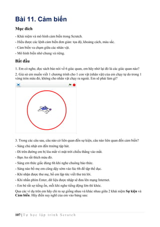 107 | T ự h ọ c l ậ p t r ì n h S c r a t c h
Bài 11. Cảm biến
Mục đích
- Khái niệm và mô hình cảm biến trong Scratch.
- Hiểu được các lệnh cảm biến đơn giản: tọa độ, khoảng cách, màu sắc.
- Cảm biến va chạm giữa các nhân vật.
- Mô hình biến nhớ chung và riêng.
Bắt đầu
1. Em có nghe, đọc sách báo nói về 6 giác quan, em hãy nhớ lại đó là các giác quan nào?
2. Giả sử em muốn viết 1 chương trình cho 1 con vật (nhân vật) của em chạy tự do trong 1
vòng tròn màu đỏ, không cho nhân vật chạy ra ngoài. Em sẽ phải làm gì?
3. Trong các câu sau, câu nào có liên quan đến sự kiện, câu nào liên quan đến cảm biến?
- Sáng chủ nhật em đến trường tập hát.
- Đi trên đường em bị lóa mắt vì mặt trời chiếu thẳng vào mắt.
- Bạn An rất thích màu đỏ.
- Sáng em thức giấc đúng 6h khi nghe chuông báo thức.
- Sáng nào bố mẹ em cũng dậy sớm vào lúc 6h để tập thể dục.
- Khi nhận được thư mẹ, bố em lập tức viết thư trả lời.
- Khi nhấn phím Enter, dữ liệu được nhập sẽ đưa lên mạng Internet.
- Em bé rất sợ tiếng ồn, mỗi khi nghe tiếng động lớn thì khóc.
Qua các ví dụ trên em hãy chỉ ra sự giống nhau và khác nhau giữa 2 khái niệm Sự kiện và
Cảm biến. Hãy điền suy nghĩ của em vào bảng sau:
 