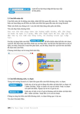 109 | T ự h ọ c l ậ p t r ì n h S c r a t c h
Lệnh hỗ trợ hội thoại nhập dữ liệu trực tiếp
từ bàn phím.
2. Cảm biến màu sắc
Cảm biến màu sắc là những càm nhận, nhận biết liên quan đến màu sắc. Em hãy cùng thực
hiện các hoạt động sau để hiểu các lệnh cảm biến liên quan đến màu sắc trong Scratch.
Nhân vật chính của chúng ta là 1 con chó nhỏ hiện đang nằm giữa sân khẩu.
Yêu cầu thực hiện chương trình.
Cho con chó nhỏ chạy theo các hướng ngẫu nhiên, mỗi lần chạy
10 bước và nghỉ 0.3 giây. Nếu chó chạm vạch đỏ thì lập tức bị
đặt vào vị trí tâm của vòng tròn, và chương trình lại tiếp
tục.
Em hãy sử dụng lệnh cảm biến để điều khiển nhận biết khi chó chạm
vạch đỏ. Để chọn màu cảm biến chính xác em thực hiện: sau khi kéo thả lệnh trên ra cửa sổ
lệnh, em nháy chuột lên ô màu bên phải lệnh, sau đó nháy chuột lên vạch đỏ trên sân khấu
để chọn màu cảm biến.
Chương trình được mô tả trong hình dưới đây.
3. Cảm biến khoảng cách, va chạm
Trong môi trường Scratch có 2 lệnh liên quan đến cảm biến khoảng cách, va chạm.
Lệnh này sẽ trả lại giá trị đúng nếu nhân vật hiện thời va chạm với
1 nhân vật khác / hoặc va chạm với con trỏ chuột / hoặc va chạm
với cạnh sân khấu. Ngược lại nó trả về giá trị sai.
Lệnh này sẽ tính và trả về giá trị khoảng cách từ nhân vật hiện thời
đến 1 nhân vật khác / hoặc đến vị trí con trỏ chuột.
Chúng ta cùng tìm hiểu cảm biến khoảng cách, va chạm thông qua ví dụ sau.
Trò chơi Chó đuổi Mèo.
 