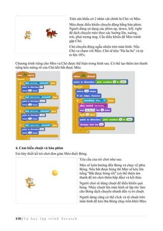 110 | T ự h ọ c l ậ p t r ì n h S c r a t c h
Chương trình riêng cho Mèo và Chó được thể hiện trong hình sau. Có thể tạo thêm âm thanh
tiếng kêu mừng rỡ của Chó khi bắt được Mèo.
4. Cảm biến chuột và bàn phím
Em hãy thiết kế trò chơi đơn giản Mèo đuổi Bóng.
Yêu cầu của trò chơi như sau:
Mèo sẽ luôn hướng đến Bóng và chạy về phía
Bóng. Nếu bắt được bóng thì Mèo sẽ kêu lên
tiếng "Bắt được bóng rồi" (có thể thêm âm
thanh để trò chơi thêm hấp dẫn) và kết thúc.
Người chơi sẽ dùng chuột để điều khiển quả
bóng. Nháy chuột lên màn hình sẽ lập tức làm
cho Bóng dịch chuyển nhanh đến vị trí chuột.
Người dùng cũng có thể click và rê chuột trên
màn hình để kéo thả Bóng chạy trốn khỏi Mèo.
Trên sân khấu có 2 nhân vật chính là Chó và Mèo.
Mèo được điều khiển chuyển động bằng bàn phím.
Người dùng sử dụng các phím up, down, left, right
để dịch chuyển mèo theo các hướng lên, xuống,
trái, phải tương ứng. Cần điều khiển để Mèo tránh
gặp Chó.
Chó chuyển động ngẫu nhiên trên màn hình. Nếu
Chó va chạm với Mèo, Chó sẽ kêu "Ha ha ha" và tự
to lên 10%.
 