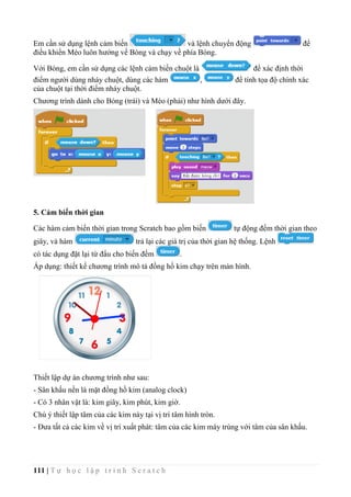 111 | T ự h ọ c l ậ p t r ì n h S c r a t c h
Em cần sử dụng lệnh cảm biến và lệnh chuyển động để
điều khiển Mèo luôn hướng về Bóng và chạy về phía Bóng.
Với Bóng, em cần sử dụng các lệnh cảm biến chuột là để xác định thời
điểm người dùng nháy chuột, dùng các hàm , để tính tọa độ chính xác
của chuột tại thời điểm nháy chuột.
Chương trình dành cho Bóng (trái) và Mèo (phải) như hình dưới đây.
5. Cảm biến thời gian
Các hàm cảm biến thời gian trong Scratch bao gồm biến tự động đếm thời gian theo
giây, và hàm trả lại các giá trị của thời gian hệ thống. Lệnh
có tác dụng đặt lại từ đẩu cho biến đếm .
Áp dụng: thiết kế chương trình mô tả đồng hồ kim chạy trên màn hình.
Thiết lập dự án chương trình như sau:
- Sân khấu nền là mặt đồng hồ kim (analog clock)
- Có 3 nhân vật là: kim giây, kim phút, kim giờ.
Chú ý thiết lập tâm của các kim này tại vị trí tâm hình tròn.
- Đưa tất cả các kim về vị trí xuất phát: tâm của các kim mày trùng với tâm của sân khấu.
 