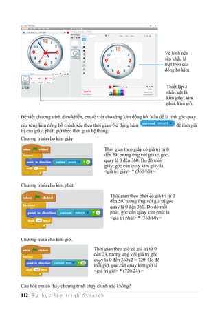 112 | T ự h ọ c l ậ p t r ì n h S c r a t c h
Để viết chương trình điều khiển, em sẽ viết cho từng kim đồng hồ. Vấn đề là tính góc quay
của từng kim đồng hồ chính xác theo thời gian. Sử dụng hàm để tính giá
trị của giây, phút, giờ theo thời gian hệ thống.
Chương trình cho kim giây.
Chương trình cho kim phút.
Chương trình cho kim giờ.
Câu hỏi: em có thấy chương trình chạy chính xác không?
Vẽ hình nền
sân khấu là
mặt tròn của
đồng hồ kim.
Thiết lập 3
nhân vật là
kim giây, kim
phút, kim giờ.
Thời gian theo giây có giá trị từ 0
đến 59, tương ứng với giá trị góc
quay là 0 đến 360. Do đó mỗi
giây, góc cần quay kim giây là
<giá trị giây> * (360/60) =
<giây>*6.
Thời gian theo phút có giá trị từ 0
đến 59, tương ứng với giá trị góc
quay là 0 đến 360. Do đó mỗi
phút, góc cần quay kim phút là
<giá trị phút> * (360/60) =
<phút>*6.
Thời gian theo giờ có giá trị từ 0
đến 23, tương ứng với giá trị góc
quay là 0 đến 360x2 = 720. Do đó
mỗi giờ, góc cần quay kim giờ là
<giá trị giờ> * (720/24) =
<giờ>*30.
 