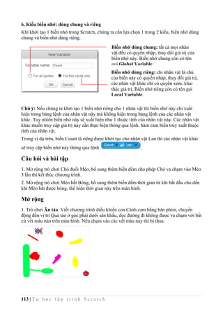 113 | T ự h ọ c l ậ p t r ì n h S c r a t c h
6. Kiểu biến nhớ: dùng chung và riêng
Khi khởi tạo 1 biến nhớ trong Scratch, chúng ta cần lựa chọn 1 trong 2 kiểu, biến nhớ dùng
chung và biến nhớ dùng riêng.
Chú ý: Nếu chúng ta khởi tạo 1 biến nhớ riêng cho 1 nhân vật thì biến nhớ này chỉ xuất
hiện trong bảng lệnh của nhân vật này mà không hiện trong bảng lệnh của các nhân vật
khác. Tuy nhiên biến nhớ này sẽ xuất hiện như 1 thuộc tính của nhân vật này. Các nhân vật
khác muốn truy cập giá trị này cần thực hiện thông qua lệnh, hàm cảm biến truy xuất thuộc
tính của nhân vật.
Trong ví dụ trên, biến Count là riêng được khởi tạo cho nhân vật Lan thì các nhân vật khác
sẽ truy cập biến nhớ này thông qua lệnh .
Câu hỏi và bài tập
1. Mở rộng trò chơi Chó đuổi Mèo, bổ sung thêm biến đếm cho phép Chó va chạm vào Mèo
3 lần thì kết thúc chương trình.
2. Mở rộng trò chơi Mèo bắt Bóng, bổ sung thêm biến đếm thời gian từ khi bắt đầu cho đến
khi Mèo bắt được bóng, thể hiện thời gian này trên màn hình.
Mở rộng
1. Trò chơi Ăn táo. Viết chương trình điều khiển con Cánh cam bằng bàn phím, chuyển
động đến vị trí Quả táo ở góc phải dưới sân khấu, dọc đường đi không được va chạm với bất
cứ vết màu nào trên màn hình. Nếu chạm vào các vết màu này thì bị thua.
Biến nhớ dùng chung: tất cả mọi nhân
vật đều có quyền nhập, thay đổi giá trị của
biến nhớ này. Biến nhớ chung còn có tên
gọi Global Variable.
Biến nhớ dùng riêng: chỉ nhân vật là chủ
của biến này có quyền nhập, thay đổi giá trị,
các nhân vật khác chỉ có quyền xem, khai
thác giá trị. Biến nhớ riêng còn có tên gọi
Local Variable.
 