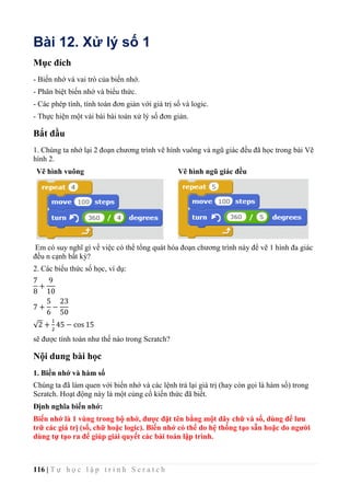 116 | T ự h ọ c l ậ p t r ì n h S c r a t c h
Bài 12. Xử lý số 1
Mục đích
- Biến nhớ và vai trò của biến nhớ.
- Phân biệt biến nhớ và biểu thức.
- Các phép tính, tính toán đơn giản với giá trị số và logic.
- Thực hiện một vài bài bài toán xử lý số đơn giản.
Bắt đầu
1. Chúng ta nhớ lại 2 đoạn chương trình vẽ hình vuông và ngũ giác đều đã học trong bài Vẽ
hình 2.
Vẽ hình vuông Vẽ hình ngũ giác đều
Em có suy nghĩ gì về việc có thể tổng quát hóa đoạn chương trình này để vẽ 1 hình đa giác
đều n cạnh bất kỳ?
2. Các biểu thức số học, ví dụ:
7
8
+
9
10
7 +
5
6
−
23
50
√2 +
1
2
45 − cos 15
sẽ được tính toán như thế nào trong Scratch?
Nội dung bài học
1. Biến nhớ và hàm số
Chúng ta đã làm quen với biến nhớ và các lệnh trả lại giá trị (hay còn gọi là hàm số) trong
Scratch. Hoạt động này là một củng cố kiến thức đã biết.
Định nghĩa biến nhớ:
Biến nhớ là 1 vùng trong bộ nhớ, được đặt tên bằng một dãy chữ và số, dùng để lưu
trữ các giá trị (số, chữ hoặc logic). Biến nhớ có thể do hệ thống tạo sẵn hoặc do người
dùng tự tạo ra để giúp giải quyết các bài toán lập trình.
 