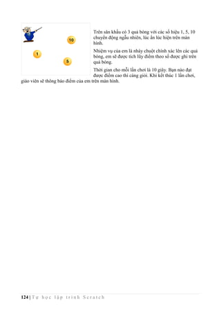 124 | T ự h ọ c l ậ p t r ì n h S c r a t c h
Trên sân khấu có 3 quả bóng với các số hiệu 1, 5, 10
chuyển động ngẫu nhiên, lúc ẩn lúc hiện trên màn
hình.
Nhiệm vụ của em là nháy chuột chính xác lên các quả
bóng, em sẽ được tích lũy điểm theo số được ghi trên
quả bóng.
Thời gian cho mỗi lần chơi là 10 giây. Bạn nào đạt
được điểm cao thì càng giỏi. Khi kết thúc 1 lần chơi,
giáo viên sẽ thông báo điểm của em trên màn hình.
 