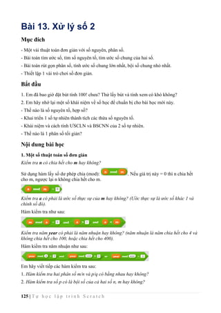 125 | T ự h ọ c l ậ p t r ì n h S c r a t c h
Bài 13. Xử lý số 2
Mục đích
- Một vài thuật toán đơn giản với số nguyên, phân số.
- Bài toán tìm ước số, tìm số nguyên tố, tìm ước số chung của hai số.
- Bài toán rút gọn phân số, tính ước số chung lớn nhất, bội số chung nhỏ nhất.
- Thiết lập 1 vài trò chơi số đơn giản.
Bắt đầu
1. Em đã bao giờ đặt bút tính 100! chưa? Thử lấy bút và tính xem có khó không?
2. Em hãy nhớ lại một số khái niệm về số học để chuẩn bị cho bài học mới này.
- Thế nào là số nguyên tố, hợp số?
- Khai triển 1 số tự nhiên thành tích các thừa số nguyên tố.
- Khái niệm và cách tính ƯSCLN và BSCNN của 2 số tự nhiên.
- Thế nào là 1 phân số tối giản?
Nội dung bài học
1. Một số thuật toán số đơn giản
Kiểm tra n có chia hết cho m hay không?
Sử dụng hàm lấy số dư phép chia (mod): . Nếu giá trị này = 0 thì n chia hết
cho m, ngược lại n không chia hết cho m.
Kiểm tra a có phải là ước số thực sự của m hay không? (Ước thực sự là ước số khác 1 và
chính số đó).
Hàm kiểm tra như sau:
Kiểm tra năm year có phải là năm nhuận hay không? (năm nhuận là năm chia hết cho 4 và
không chia hết cho 100, hoặc chia hết cho 400).
Hàm kiểm tra năm nhuận như sau:
Em hãy viết tiếp các hàm kiểm tra sau:
1. Hàm kiểm tra hai phân số m/n và p/q có bằng nhau hay không?
2. Hàm kiểm tra số p có là bội số của cả hai số n, m hay không?
 