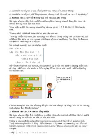 126 | T ự h ọ c l ậ p t r ì n h S c r a t c h
3. Hàm kiểm tra số p có là ước số đồng thời của cả hai số n, m hay không?
4. Hàm kiểm tra số p có phải là nghiệm của phương trình bậc nhất px + q = 0 hay không?
2. Bài toán tìm các ước số thực sự của 1 số tự nhiên cho trước
Bài toán: yêu cầu nhập 1 số tự nhiên n từ bàn phím, chương trình sẽ thông báo tất cả các
ước số thực sự của n trên màn hình.
Ví dụ nhập số 100 thì chương trình thông báo các giá trị 1, 2, 5, 10, 20, 25, 50 trên màn
hình.
Ý tưởng cách giải (thuật toán) của bài toán này như sau:
Thiết lập 1 biến chạy num, cho num chạy từ 1 đến n-1 (chú ý không tính khi num = n), với
mỗi bước lặp, kiểm tra xem num có phải là ước số của n hay không. Nếu đúng thì đưa num
vào DS các số sẽ được in ra kết quả.
Mô tả thuật toán này một cách tường minh:
Gán num = 1
Lặp cho đến khi num = n
Nếu n mod num = 0 thì
thông báo num
tăng n lên 1 đơn vị
Để viết chương trình trên Scratch, chúng ta thiết lập 2 biến nhớ num và saying. Biến num
để chạy và kiếm tra ước số của n. Biến saying để lưu lại các ước cụ thể và hiển thị thông
báo ra màn hình.
Câu hỏi: trong bài toán trên nếu thay đổi yêu cầu "ước số thực sự" bằng "ước số" thì chương
trình sẽ phải thay đổi như thế nào?
3. Bài toán tìm ƯSCNN của hai số tự nhiên
Bài toán: yêu cầu nhập 2 số tự nhiên n, m từ bàn phím, chương trình sẽ thông báo kết quả là
ước số chung lớn nhất của hai số n, m trên màn hình.
Chúng ta sử dụng biến nhớ gcd (greatest common divisor) để lưu trữ kết quả phép tính.
Thuật toán đơn giản nhất là dùng 1 biến nhớ tạm, ví dụ num, cho num chạy từ 1 đến n và
kiểm tra xem num có là ước số của đồng thời n, m hay không, nếu đúng thì gán giá trị này
vào gcd.
 