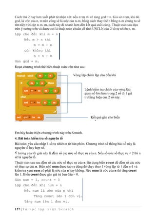 127 | T ự h ọ c l ậ p t r ì n h S c r a t c h
Cách thứ 2 hay hơn xuất phát từ nhận xét: nếu n=m thì rõ ràng gcd = n. Giả sử n>m, khi đó
gcd, là ước của n, m nên cũng sẽ là ước của n-m, bằng cách thay thế n bằng n-m chúng ta sẽ
tìm tiếp với cặp n-m, m, cách này đi nhanh hơn đến kết quả cuối cùng. Thuật toán sau dựa
trên ý tưởng trên và được coi là thuật toán chuẩn để tính ƯSCLN của 2 số tự nhiên n, m.
Lặp cho đến khi m = n
Nếu m > n thì
m = m - n
còn không thì
n = n - m
Gán gcd = m.
Đoạn chương trình thể hiện thuật toán trên như sau:
Em hãy hoàn thiện chương trình này trên Scratch.
4. Bài toán kiểm tra số nguyên tố
Bài toán: yêu cầu nhập 1 số tự nhiên n từ bàn phím. Chương trình sẽ thông báo số này là
nguyên tố hay hợp số.
Ý tưởng của lời giải này là đếm số các ước số thực sự của n. Nếu số ước số thực sự < 2 thì n
sẽ là nguyên tố.
Thuật toán sau sau đếm số các ước số thực sự của n. Sử dụng biến count để đếm số các ước
số thực sự của n. Biến nhớ num được tạo ra dùng để chạy theo 1 vòng lặp từ 1 đến n-1 và
kiểm tra xem num có phải là ước của n hay không. Nếu num là ước của n thì tăng count
lên 1. Biến count được gán giá trị ban đầu = 0.
Gán num = 1, count = 0
Lặp cho đến khi num = n
Nếu num là ước của n thì
Tăng count lên 1 đơn vị.
Tăng num lên 1 đơn vị.
Vòng lặp chính lặp cho đến khi
m=n
Lệnh kiểm tra chính của vòng lặp:
giảm số lớn hơn trong 2 số đi 1 giá
trị bằng hiệu của 2 số này.
Kết quả gán cho biến
gcd
 