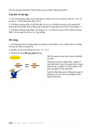 129 | T ự h ọ c l ậ p t r ì n h S c r a t c h
Viết lại chương trình tính n! hoàn chỉnh, giá trị n được nhập từ bàn phím.
Câu hỏi và bài tập
1. Viết chương trình nhập số m từ bàn phím và đếm số các ước số của m, tính cả 1 và n. Ví
dụ nếu m = 10 thì thông báo đáp số là 4.
2. Viết đoạn chương trình với dữ liệu đầu vào là n, m và kiểm tra xem n, m có nguyên tố
cùng nhau hay không? Hai số được gọi là nguyên tố cùng nhau nếu ƯSCLN của chúng = 1.
3. Viết đoạn chương trình nhập 3 số dương a, b, c và kiểm tra xem có thể vẽ được tam giác
ABC với các cạnh có số đo a, b, c hay không.
Mở rộng
1. Viết chương trình cho phép nhập số tự nhiên n từ bàn phím và in ra khai triển số n thành
tích của các thừa số nguyên tố.
Ví dụ đầu vào là 12 thì thông báo ra là: 12 = 2.2.3
2. Thiết kế trò chơi Rút gọn phân số sau.
Mỗi lần nháy lên nút New Game sẽ bắt đầu
trò chơi.
Thầy giáo sẽ đưa ra ngẫu nhiên 1 phân số
trên màn hình và yêu cầu người chơi rút gọn
phân số này và nhập 2 số p/q là phân số tối
giản của phân số trên màn hình.
Sau khi nhập thầy giáo sẽ thông báo ngay là
đúng hay sai, nếu sai thì cần nhập lại, nếu
đúng thì kết thúc.
 