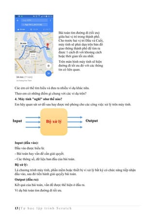 13 | T ự h ọ c l ậ p t r ì n h S c r a t c h
Các em có thể tìm hiểu và đưa ra nhiều ví dụ khác nữa.
Theo em có những điểm gì chung với các ví dụ trên?
4. Máy tính "nghĩ" như thế nào?
Em hãy quan sát sơ đồ sau hay được mô phỏng cho các công việc xử lý trên máy tính.
Input (đầu vào):
Đầu vào được hiểu là:
- Bài toán hay vấn đề cần giải quyết.
- Các thông số, dữ liệu ban đầu của bài toán.
Bộ xử lý:
Là chương trình máy tính, phần mềm hoặc thiết bị vi xử lý bất kỳ có chức năng tiếp nhận
đầu vào, sau đó tiến hành giải quyếy bài toán.
Output (đầu ra):
Kết quả của bài toán, vấn đề được thể hiện ở đầu ra.
Ví dụ bài toán tìm đường đi tối ưu.
Bài toán tìm đường đi (tối ưu)
giữa hai vị trí trong thành phố.
Cho trước hai vị trí Đầu và Cuối,
máy tính sẽ phải dựa trên bản đồ
giao thông thành phố để tìm ra
được 1 cách đi với khoảng cách
hoặc thời gian tối ưu nhất.
Trên màn hình máy tính sẽ hiện
đường đi tối ưu đó với các thông
tin có liên quan.
Bộ xử lýInput Output
 