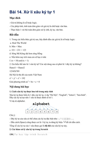 130 | T ự h ọ c l ậ p t r ì n h S c r a t c h
Bài 14. Xử lí xâu ký tự 1
Mục đích
- Giá trị không là số hoặc logic.
- Các phép tính, tính toán đơn giản với giá trị là chữ hoặc văn bản.
- Thực hiện 1 vài bài toán đơn giản xử lý chữ, ký tự, văn bản.
Bắt đầu
1. Trong các biểu thức giá trị sau, hãy đánh dấu các giá trị là số hoặc logic:
a. Heal The World
b. Min < Max
c. 321 + 231 + 123
d. Sông Mê Kông dài hơn sông Hồng
e. Nếu hôm nay trời mưa em sẽ học ở nhà
f. (x < 10) and (x > 1)
2. Em hiểu thế nào là 1 xâu ký tự? Các nội dung sau có phải là 1 dãy ký tự không?
Hanoi1 + Hanoi2
123456789
Hà Nội là thủ đô của nước Việt Nam
x2
+ y2
+ z2
= 192
Giải phương trình ax2
+ bx + c = 0
Nội dung bài học
1. Cách xâu ký tự được lưu trữ trong máy tính
Xâu ký tự được hiểu là 1 dãy các ký tự, ví dụ "Hà Nội", "English", "letters", "hòa bình".
Dãy các ký tự tạo nên 1 xâu sẽ được đánh số từ 1.
Ví dụ từ alphabet.
Chú ý:
- Dãy ký tự của xâu có thể chứa các ký tự đặc biệt như : ; /  { } [ ] ( ) …..
- Dấu cách (Space) cũng được coi là 1 ký tự, ta dùng ký hiệu └┘để chỉ dấu cách.
Tổng số các ký tự của 1 xâu được gọi là độ dài của xâu ký tự này.
2. Các hàm xử lý xâu ký tự trong Scratch
1 2 3 4 5 6 7 8
alphabet
 