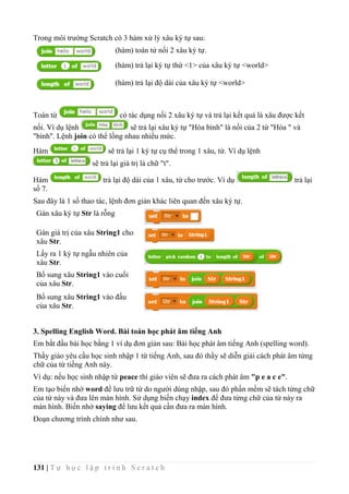 131 | T ự h ọ c l ậ p t r ì n h S c r a t c h
Trong môi trường Scratch có 3 hàm xử lý xâu ký tự sau:
(hàm) toán tử nối 2 xâu ký tự.
(hàm) trả lại ký tự thứ <1> của xâu ký tự <world>
(hàm) trả lại độ dài của xâu ký tự <world>
Toán từ có tác dụng nối 2 xâu ký tự và trả lại kết quả là xâu được kết
nối. Ví dụ lệnh sẽ trả lại xâu ký tự "Hòa bình" là nối của 2 từ "Hòa " và
"bình". Lệnh join có thể lồng nhau nhiều mức.
Hàm sẽ trả lại 1 ký tự cụ thể trong 1 xâu, từ. Ví dụ lệnh
sẽ trả lại giá trị là chữ "t".
Hàm trả lại độ dài của 1 xâu, từ cho trước. Ví dụ trả lại
số 7.
Sau đây là 1 số thao tác, lệnh đơn giản khác liên quan đến xâu ký tự.
Gán xâu ký tự Str là rỗng
Gán giá trị của xâu String1 cho
xâu Str.
Lấy ra 1 ký tự ngẫu nhiên của
xâu Str.
Bổ sung xâu String1 vào cuối
của xâu Str.
Bổ sung xâu String1 vào đầu
của xâu Str.
3. Spelling English Word. Bài toán học phát âm tiếng Anh
Em bắt đầu bài học bằng 1 ví dụ đơn giản sau: Bài học phát âm tiếng Anh (spelling word).
Thầy giáo yêu cầu học sinh nhập 1 từ tiếng Anh, sau đó thầy sẽ diễn giải cách phát âm từng
chữ của từ tiếng Anh này.
Ví dụ: nếu học sinh nhập từ peace thì giáo viên sẽ đưa ra cách phát âm "p e a c e".
Em tạo biến nhớ word để lưu trữ từ do người dùng nhập, sau đó phần mềm sẽ tách từng chữ
của từ này và đưa lên màn hình. Sử dụng biến chạy index để đưa từng chữ của từ này ra
màn hình. Biến nhớ saying để lưu kết quả cần đưa ra màn hình.
Đoạn chương trình chính như sau.
 