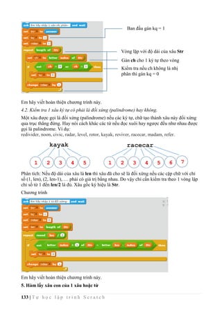 133 | T ự h ọ c l ậ p t r ì n h S c r a t c h
Em hãy viết hoàn thiện chương trình này.
4.2. Kiểm tra 1 xâu ký tự có phải là đối xứng (palindrome) hay không.
Một xâu được gọi là đối xứng (palindrome) nếu các ký tự, chữ tạo thành xâu này đối xứng
qua trục thẳng đứng. Hay nói cách khác các từ nếu đọc xuôi hay ngược đều như nhau được
gọi là palindrome. Ví dụ:
redivider, noon, civic, radar, level, rotor, kayak, reviver, racecar, madam, refer.
Phân tích: Nếu độ dài của xâu là len thì xâu đã cho sẽ là đối xứng nếu các cặp chữ với chỉ
số (1, len), (2, len-1), … phải có giá trị bằng nhau. Do vậy chỉ cần kiểm tra theo 1 vòng lặp
chỉ số từ 1 đến len/2 là đủ. Xâu gốc ký hiệu là Str.
Chương trình
Em hãy viết hoàn thiện chương trình này.
5. Hàm lấy xâu con của 1 xâu hoặc từ
kayak racecar
1 2 3 4 5 1 2 3 4 5 6 7
Ban đầu gán kq = 1
Vòng lặp với độ dài của xâu Str
Gán ch cho 1 ký tự theo vòng
lặpKiểm tra nếu ch không là nhị
phân thì gán kq = 0
 