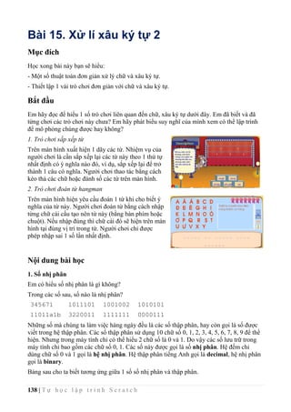 138 | T ự h ọ c l ậ p t r ì n h S c r a t c h
Bài 15. Xử lí xâu ký tự 2
Mục đích
Học xong bài này bạn sẽ hiểu:
- Một số thuật toán đơn giản xử lý chữ và xâu ký tự.
- Thiết lập 1 vài trò chơi đơn giản với chữ và xâu ký tự.
Bắt đầu
Em hãy đọc để hiểu 1 số trò chơi liên quan đến chữ, xâu ký tự dưới đây. Em đã biết và đã
từng chơi các trò chơi này chưa? Em hãy phát biểu suy nghĩ của mình xem có thể lập trình
để mô phỏng chúng được hay không?
1. Trò chơi sắp xếp từ
Trên màn hình xuất hiện 1 dãy các từ. Nhiệm vụ của
người chơi là cần sắp xếp lại các từ này theo 1 thứ tự
nhất định có ý nghĩa nào đó, ví dụ, sắp xếp lại để trở
thành 1 câu có nghĩa. Người chơi thao tác bằng cách
kéo thả các chữ hoặc đánh số các từ trên màn hình.
2. Trò chơi đoán từ hangman
Trên màn hình hiện yêu cầu đoán 1 từ khi cho biết ý
nghĩa của từ này. Người chơi đoán từ bằng cách nhập
từng chữ cái cấu tạo nên từ này (bằng bàn phím hoặc
chuột). Nếu nhập đúng thì chữ cái đó sẽ hiện trên màn
hình tại đúng vị trí trong từ. Người chơi chỉ được
phép nhập sai 1 số lần nhất định.
Nội dung bài học
1. Số nhị phân
Em có hiểu số nhị phân là gì không?
Trong các số sau, số nào là nhị phân?
345671 1011101 1001002 1010101
11011a1b 3220011 1111111 0000111
Những số mà chúng ta làm việc hàng ngày đều là các số thập phân, hay còn gọi là số được
viết trong hệ thập phân. Các số thập phân sử dụng 10 chữ số 0, 1, 2, 3, 4, 5, 6, 7, 8, 9 để thể
hiện. Nhưng trong máy tính chỉ có thể hiểu 2 chữ số là 0 và 1. Do vậy các số lưu trữ trong
máy tính chỉ bao gồm các chữ số 0, 1. Các số này được gọi là số nhị phân. Hệ đếm chỉ
dùng chữ số 0 và 1 gọi là hệ nhị phân. Hệ thập phân tiếng Anh gọi là decimal, hệ nhị phân
gọi là binary.
Bảng sau cho ta biết tương ứng giữa 1 số số nhị phân và thập phân.
 