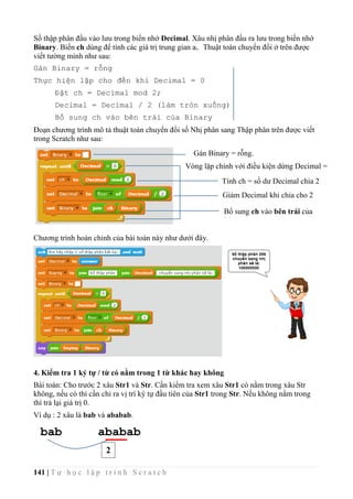 141 | T ự h ọ c l ậ p t r ì n h S c r a t c h
Số thập phân đầu vào lưu trong biến nhớ Decimal. Xâu nhị phân đầu ra lưu trong biến nhớ
Binary. Biến ch dùng để tính các giá trị trung gian ai. Thuật toán chuyển đổi ở trên được
viết tường minh như sau:
Gán Binary = rỗng
Thực hiện lặp cho đến khi Decimal = 0
Đặt ch = Decimal mod 2;
Decimal = Decimal / 2 (làm tròn xuống)
Bổ sung ch vào bên trái của Binary
Đoạn chương trình mô tả thuật toán chuyển đổi số Nhị phân sang Thập phân trên được viết
trong Scratch như sau:
Chương trình hoàn chỉnh của bài toán này như dưới đây.
4. Kiểm tra 1 ký tự / từ có nằm trong 1 từ khác hay không
Bài toán: Cho trước 2 xâu Str1 và Str. Cần kiểm tra xem xâu Str1 có nằm trong xâu Str
không, nếu có thì cần chỉ ra vị trí ký tự đầu tiên của Str1 trong Str. Nếu không nằm trong
thì trả lại giá trị 0.
Ví dụ : 2 xâu là bab và ababab.
Gán Binary = rỗng.
Vòng lặp chính với điều kiện dừng Decimal =
0
Tính ch = số dư Decimal chia 2
Giảm Decimal khi chia cho 2
Bổ sung ch vào bên trái của
Binary
abababbab
2
 