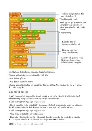 143 | T ự h ọ c l ậ p t r ì n h S c r a t c h
Em hãy hoàn thiện chương trình đầy đủ của bài toán này.
Chương trình sẽ yêu cầu học sinh nhập 2 dữ liệu:
- Xâu dữ liệu gốc Str.
- Xâu dữ liệu cần kiểm tra Str1
Chương trình sẽ thông báo kết quả có tìm thấy hay không. Nếu tìm thấy thì chỉ ra vị trí mà
Str1 nằm trong Str.
Câu hỏi và bài tập
1. Viết chương trình nhập từ bàn phím 1 xâu ký tự bất kỳ Str. Sau đó tiến hành đổi chỗ 2
phần tử bất kỳ trong xâu trên và hiển thị kết quả trên màn hình.
2. Viết chương trình thực hiện công việc sau:
Nhập từ bàn phím 1 xâu ký tự bất kỳ Str, sau đó tiến hành hoán vị ngẫu nhiên các ký tự của
Str, kết quả đưa vào xâu Str1. Kết quả thể hiện ra màn hình ca 2 xâu Str và Str1.
3. Viết chương trình thực hiện công việc sau:
- Nhập 1 xâu ký tự bất kỳ Str từ bàn phím.
- Thực hiện việc thiết lập xâu Str1 bằng cách thay đổi ngược lại thứ tự các ký tự của xâu
Str. Ví dụ nếu ban đầu Str = "abcdef" thì kết quả xâu Str1 = "fedcba".
Thiết lập các giá trị ban đầu:
pos = 0, index = 1
Vòng lặp ngoài, chính
Thiết lập các giá trị ban đầu cho
vòng lặp trong, kiểm tra sự
trùng nhau giữa Str1 và 1 phần
của Str
Vòng lặp trong
Kiểm tra 2 ký tự
tương ứng của Str1 và
Str
Tăng các biến chạy
trong vòng lặp trong
Kiểm tra kết quả của vòng
lặp trong, chuẩn bị tăng
biến index cho vòng lặp
ngoài.
 