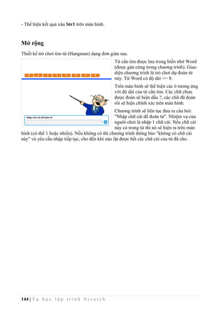 144 | T ự h ọ c l ậ p t r ì n h S c r a t c h
- Thể hiện kết quả xâu Str1 trên màn hình.
Mở rộng
Thiết kế trò chơi tìm từ (Hangman) dạng đơn giản sau.
Từ cần tìm được lưu trong biến nhớ Word
(được gán cứng trong chương trình). Giao
diện chương trình là trò chơi dự đoán từ
này. Từ Word có độ dài <= 8.
Trên màn hình sẽ thể hiện các ô tương ứng
với độ dài của từ cần tìm. Các chữ chưa
được đoán sẽ hiện dấu ?, các chữ đã đoán
rồi sẽ hiện chính xác trên màn hình.
Chương trình sẽ liên tục đưa ra câu hỏi:
"Nhập chữ cái để đoán từ". Nhiệm vụ của
người chơi là nhập 1 chữ cái. Nếu chữ cái
này có trong từ thì nó sẽ hiện ra trên màn
hình (có thể 1 hoặc nhiều). Nếu không có thì chương trình thông báo "không có chữ cái
này" và yêu cầu nhập tiếp tục, cho đến khi nào lật được hết các chữ cái của từ đã cho.
 