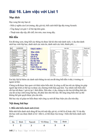 145 | T ự h ọ c l ậ p t r ì n h S c r a t c h
Bài 16. Làm việc với List 1
Mục đích
Học xong bài này bạn sẽ:
- Hiểu ý nghĩa của List (mảng, dãy giá trị), biết cách thiết lập dãy trong Scratch.
- Ứng dụng List giải 1 số bài tập đơn giản.
- Thuật toán sắp xếp, đổi chỗ, tìm min, max trong dãy.
Bắt đầu
Em đã từng xem, từng biết các thông tin được liệt kê như một danh sách, ví dụ như danh
sách học sinh lớp học, danh sách các món ăn, danh sách các tỉnh, thành phố, ….
Em hãy liệt kê thêm các danh sách thông tin mà em đã từng biết đến ở nhà, ở trường và
ngoài xã hội.
Chúng ta đã được làm quen với khái niệm biến nhớ, là công cụ để lưu trữ các thông tin giúp
người lập trình có thể tạo ra được các chương trình hiệu quả hơn. Tuy nhiên mỗi biến nhớ
chỉ lưu trữ được 1 giá trị tại 1 thời điểm. Nếu như, ví dụ, chúng ta cần lưu trữ đồng thời tên
của tất cả học sinh trong lớp học, thì phải làm như thế nào. Rõ ràng từng biến nhớ cụ thể
không thể giải quyết được yêu cầu trên.
Bài học này sẽ giúp em hiểu được một công cụ mới để thực hiện yêu cầu trên đây.
Nội dung bài học
1. Biến nhớ kiểu danh sách (List)
Biến nhớ kiểu danh sách dùng để lưu trữ một dãy giá trị, có thể là số hoặc chữ. Ví dụ dãy
tên học sinh sau được đánh số từ 1 đến 6, có thể được lưu trong 1 biến nhớ kiểu danh sách
(list).
Hà Bình Nguyệt
Anh
Vũ Hùng Vân
Anh
Bình
1 2 3 4 5 6
 