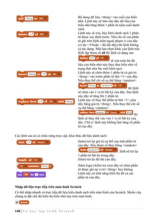 148 | T ự h ọ c l ậ p t r ì n h S c r a t c h
Bổ dung dữ liệu <thing> vào cuối của biến
nhớ. Lệnh này sẽ làm cho dãy dữ liệu của
biến nhớ tăng thêm 1 phần tử nằm cuối danh
sách.
Lệnh này sẽ xóa, hủy khỏi danh sách 1 phân
tử được xác định trước. Nếu chỉ số của phần
tử ghi trên lệnh nằm ngoài phạm vi của dãy
(ví dụ = 0 hoặc > độ dài dãy) thì lệnh không
có tác dụng. Một lựa chọn khác của lệnh nếu
thiết lập tham số all thì lệnh có dạng sau
sẽ xóa toàn bộ dữ
liệu của biến nhớ này (hay đưa biến nhớ về
trạng thái như lúc mới khởi tạo).
Lệnh này sẽ chèn thêm 1 phần tử có giá trị
<thing> vào trước phần tử thứ <1> của dãy.
Nếu thay thế chỉ số cụ thể bằng <random>
thì lệnh
sẽ chèn vào 1 vị trí bất kỳ của dãy. Sau lệnh
này dãy sẽ tăng lên 1 phần tử.
Lệnh này sẽ thay thế phần tử thứ <1> cjủa
dãy bằng giá trị <thing>. Nếu thay thế chỉ số
cụ thể bằng <random>
thì
lệnh sẽ thay thế vào vào 1 vị trí bất kỳ của
dãy. Chú ý: lệnh này không làm tăng số phần
tử của dãy.
Các lệnh sau sẽ có chức năng truy cập, khai thác dữ liệu danh sách:
(hàm) trả lại giá trị cụ thể của một phần tử
của dãy. Nếu tham số thay bằng <random>
, lệnh sẽ trả lại
1 phần tử bất kỳ trong dãy.
(hàm) trả lại độ dài của dãy.
(hàm logic) kiểm tra xem dãy có chứa phần
tử được ghi tại vị trí <thing> hay không.
Lệnh này có tính năng hiển thị tất cả các
phần tử của dãy.
Nhập dữ liệu trực tiếp trên màn hình Scratch
Có thể nhập nhanh và trực tiếp dữ liệu kiểu danh sách trên màn hình của Scratch. Muốn vậy
chúng ta đặt chế độ hiển thị biến nhớ này trên màn hình.
 