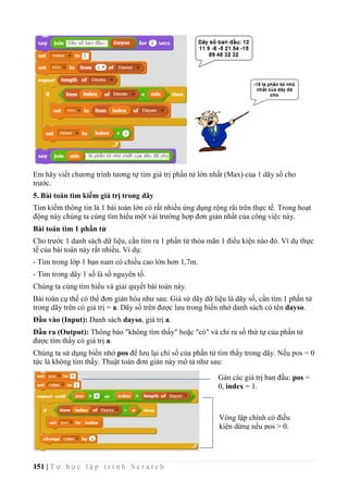 151 | T ự h ọ c l ậ p t r ì n h S c r a t c h
Em hãy viết chương trình tương tự tìm giá trị phần tử lớn nhất (Max) của 1 dãy số cho
trước.
5. Bài toán tìm kiếm giá trị trong dãy
Tìm kiếm thông tin là 1 bài toán lớn có rất nhiều ứng dụng rộng rãi trên thực tế. Trong hoạt
động này chúng ta cùng tìm hiểu một vài trường hợp đơn giản nhất của công việc này.
Bài toán tìm 1 phần tử
Cho trước 1 danh sách dữ liệu, cần tìm ra 1 phần tử thỏa mãn 1 điều kiện nào đó. Ví dụ thực
tế của bài toán này rất nhiều. Ví dụ:
- Tìm trong lớp 1 bạn nam có chiều cao lớn hơn 1,7m.
- Tìm trong dãy 1 số là số nguyên tố.
Chúng ta cùng tìm hiểu và giải quyết bài toán này.
Bài toán cụ thể có thể đơn giản hóa như sau: Giả sử dãy dữ liệu là dãy số, cần tìm 1 phần tử
trong dãy trên có giá trị = a. Dãy số trên được lưu trong biến nhớ danh sách có tên dayso.
Đầu vào (Input): Danh sách dayso, giá trị a.
Đầu ra (Output): Thông báo "không tìm thấy" hoặc "có" và chỉ ra số thứ tự của phần tử
được tìm thấy có giá trị a.
Chúng ta sử dụng biến nhớ pos để lưu lại chỉ số của phần tử tìm thấy trong dãy. Nếu pos = 0
tức là không tìm thấy. Thuật toán đơn giản này mô tả như sau:
Gán các giá trị ban đầu: pos =
0, index = 1.
Vòng lặp chính có điều
kiện dừng nếu pos > 0.
 